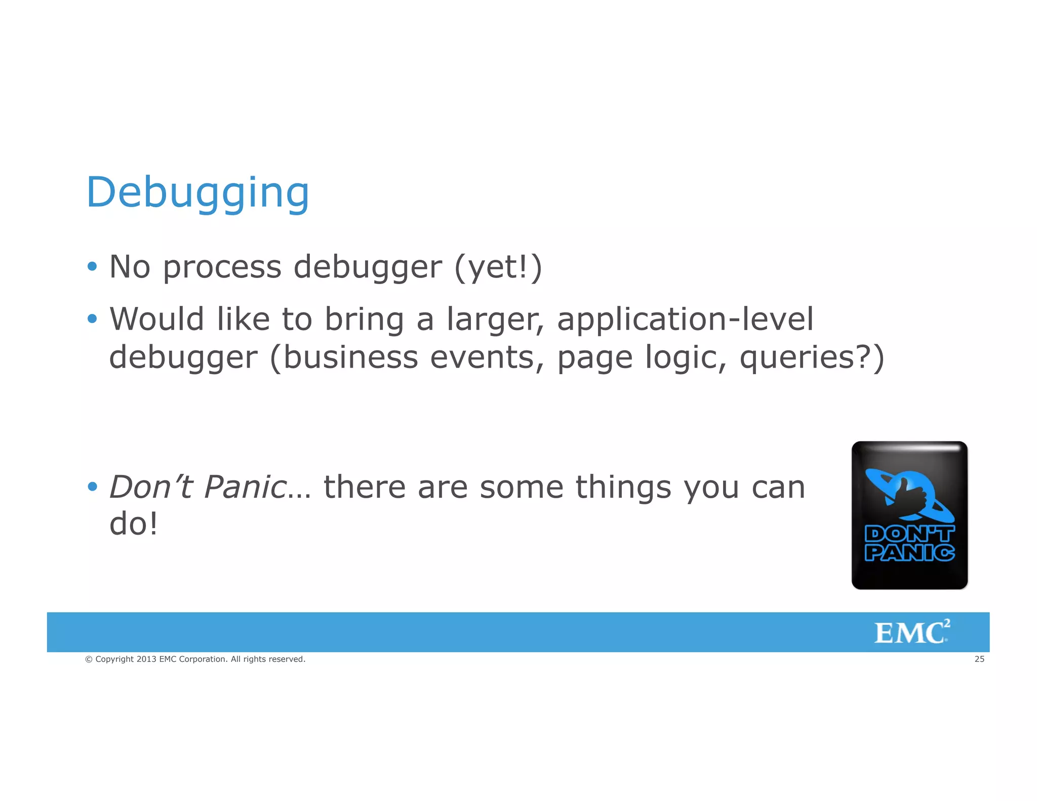Debugging
Ÿ  No process debugger (yet!)
Ÿ  Would like to bring a larger, application-level
debugger (business events, page logic, queries?)

Ÿ  Don’t Panic… there are some things you can
do!

© Copyright 2013 EMC Corporation. All rights reserved.

25

 