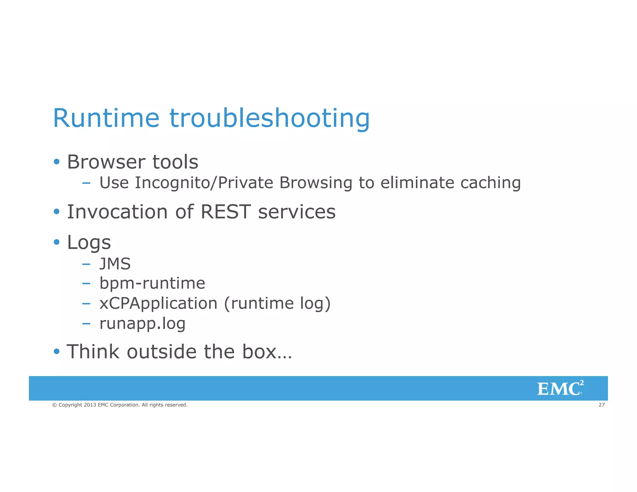 Runtime troubleshooting
Ÿ  Browser tools

–  Use Incognito/Private Browsing to eliminate caching

Ÿ  Invocation of REST services
Ÿ  Logs
– 
– 
– 
– 

JMS
bpm-runtime
xCPApplication (runtime log)
runapp.log

Ÿ  Think outside the box…
© Copyright 2013 EMC Corporation. All rights reserved.

27

 