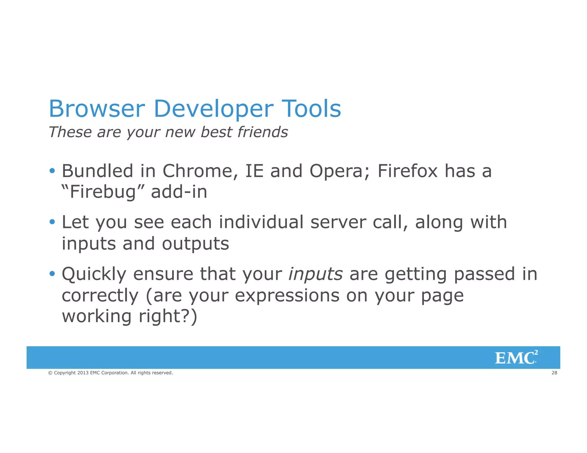 Browser Developer Tools
These are your new best friends

Ÿ  Bundled in Chrome, IE and Opera; Firefox has a
“Firebug” add-in
Ÿ  Let you see each individual server call, along with
inputs and outputs
Ÿ  Quickly ensure that your inputs are getting passed in
correctly (are your expressions on your page
working right?)
© Copyright 2013 EMC Corporation. All rights reserved.

28

 
