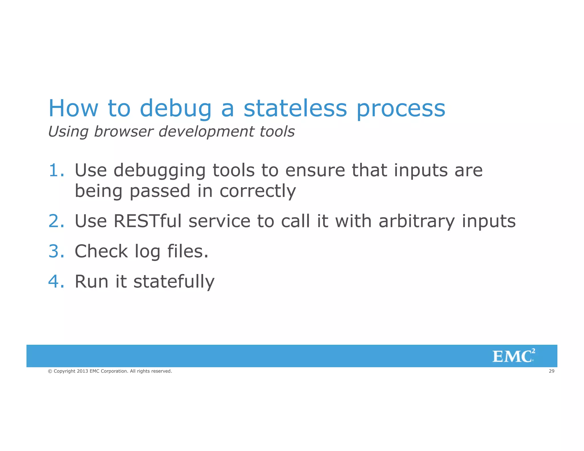 How to debug a stateless process
Using browser development tools

1.  Use debugging tools to ensure that inputs are
being passed in correctly
2.  Use RESTful service to call it with arbitrary inputs
3.  Check log files.
4.  Run it statefully

© Copyright 2013 EMC Corporation. All rights reserved.

29

 