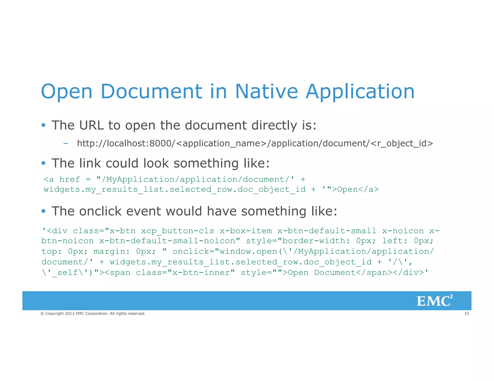 Open Document in Native Application
Ÿ  The URL to open the document directly is:
–  http://localhost:8000/<application_name>/application/document/<r_object_id>

Ÿ  The link could look something like:
<a href = "/MyApplication/application/document/' +
widgets.my_results_list.selected_row.doc_object_id + '">Open</a>

Ÿ  The onclick event would have something like:
'<div class="x-btn xcp_button-cls x-box-item x-btn-default-small x-noicon xbtn-noicon x-btn-default-small-noicon" style="border-width: 0px; left: 0px;
top: 0px; margin: 0px; " onclick="window.open('/MyApplication/application/
document/' + widgets.my_results_list.selected_row.doc_object_id + '/',
'_self')"><span class="x-btn-inner" style="">Open Document</span></div>'

© Copyright 2013 EMC Corporation. All rights reserved.

33

 