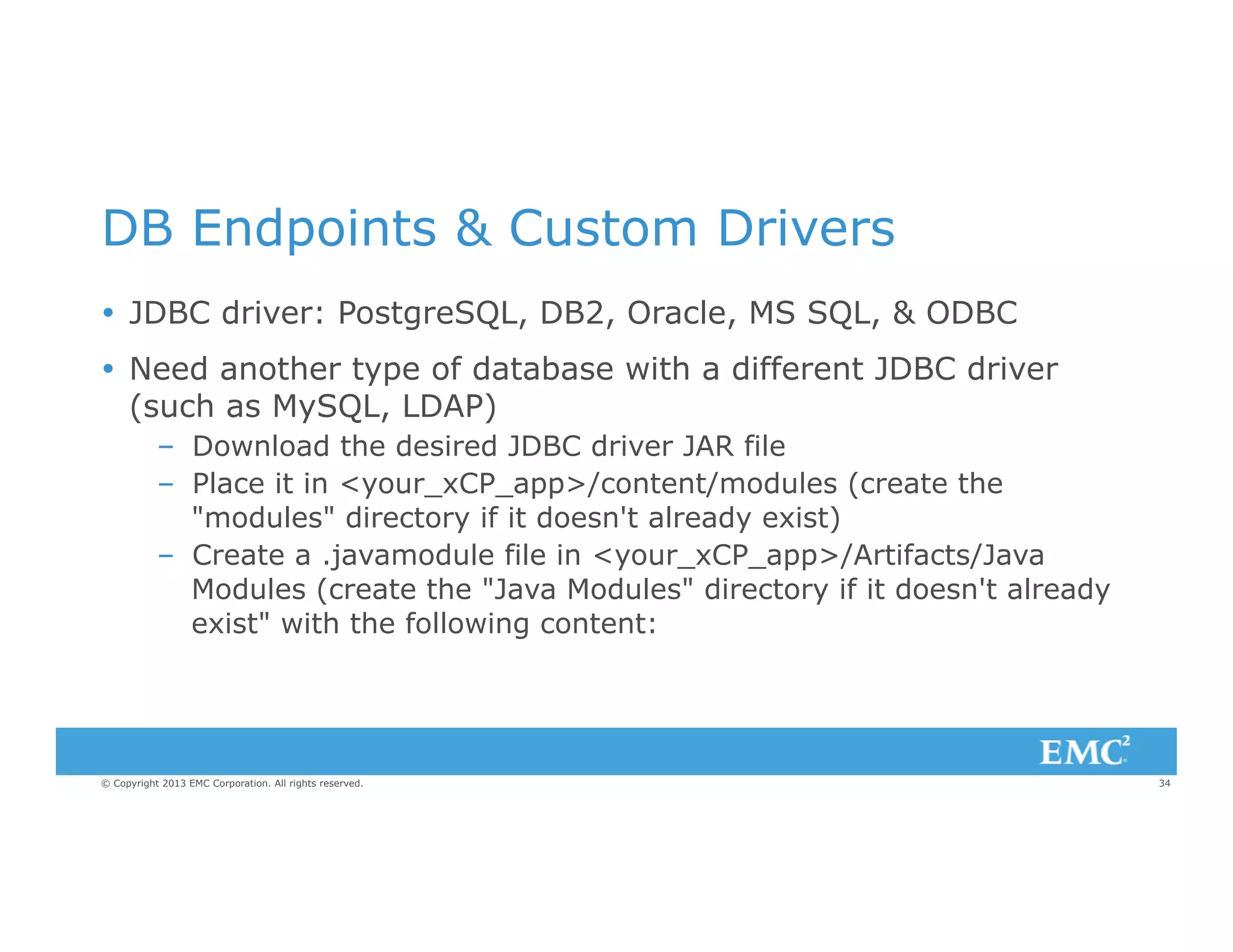 DB Endpoints & Custom Drivers
Ÿ  JDBC driver: PostgreSQL, DB2, Oracle, MS SQL, & ODBC
Ÿ  Need another type of database with a different JDBC driver
(such as MySQL, LDAP)
–  Download the desired JDBC driver JAR file
–  Place it in <your_xCP_app>/content/modules (create the
"modules" directory if it doesn't already exist)
–  Create a .javamodule file in <your_xCP_app>/Artifacts/Java
Modules (create the "Java Modules" directory if it doesn't already
exist" with the following content:

© Copyright 2013 EMC Corporation. All rights reserved.

34

 