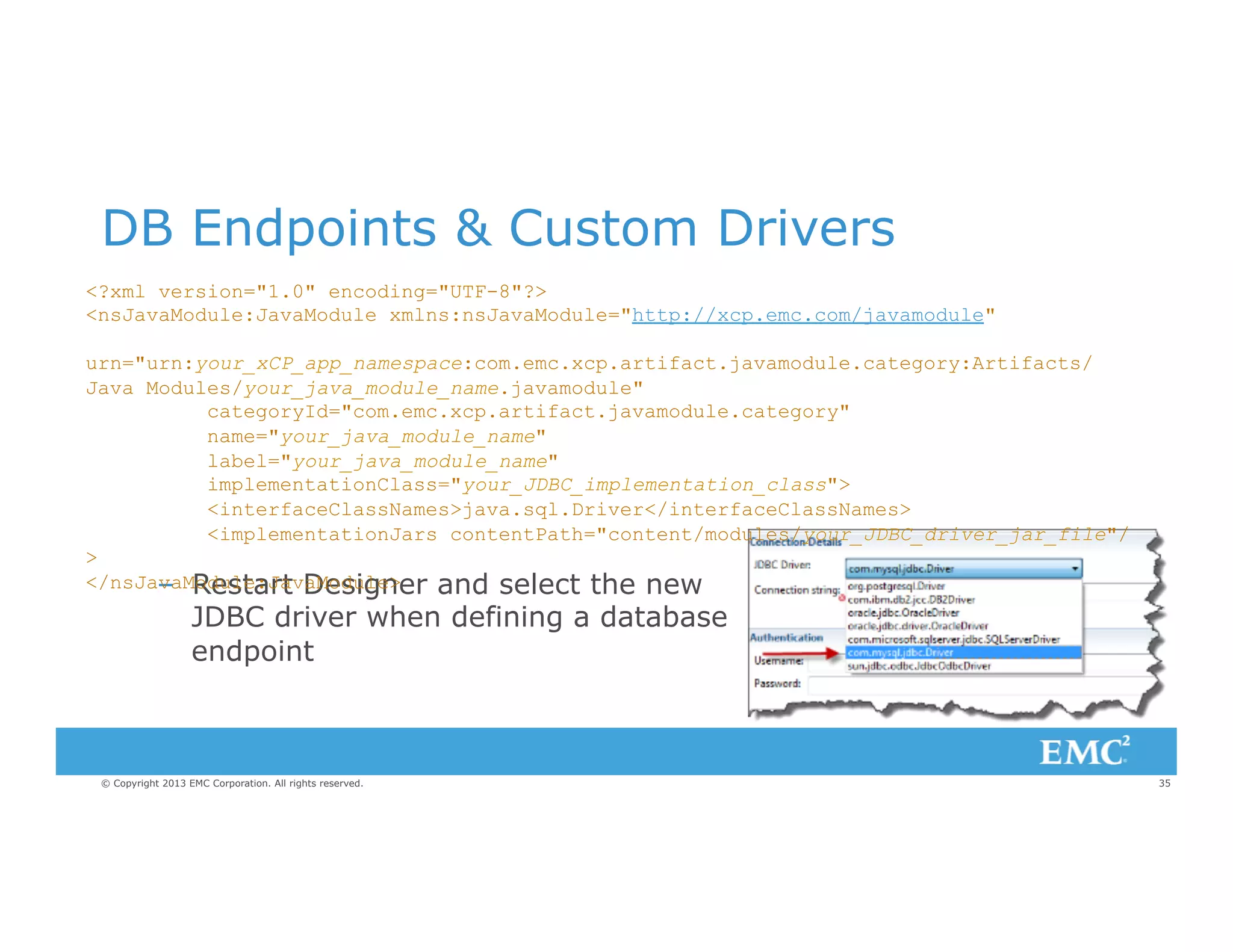 DB Endpoints & Custom Drivers
<?xml version="1.0" encoding="UTF-8"?>
<nsJavaModule:JavaModule xmlns:nsJavaModule="http://xcp.emc.com/javamodule"
urn="urn:your_xCP_app_namespace:com.emc.xcp.artifact.javamodule.category:Artifacts/
Java Modules/your_java_module_name.javamodule"
categoryId="com.emc.xcp.artifact.javamodule.category"
name="your_java_module_name"
label="your_java_module_name"
implementationClass="your_JDBC_implementation_class">
<interfaceClassNames>java.sql.Driver</interfaceClassNames>
<implementationJars contentPath="content/modules/your_JDBC_driver_jar_file"/
>
</nsJavaModule:JavaModule>
–  Restart Designer and select the new

JDBC driver when defining a database
endpoint

© Copyright 2013 EMC Corporation. All rights reserved.

35

 