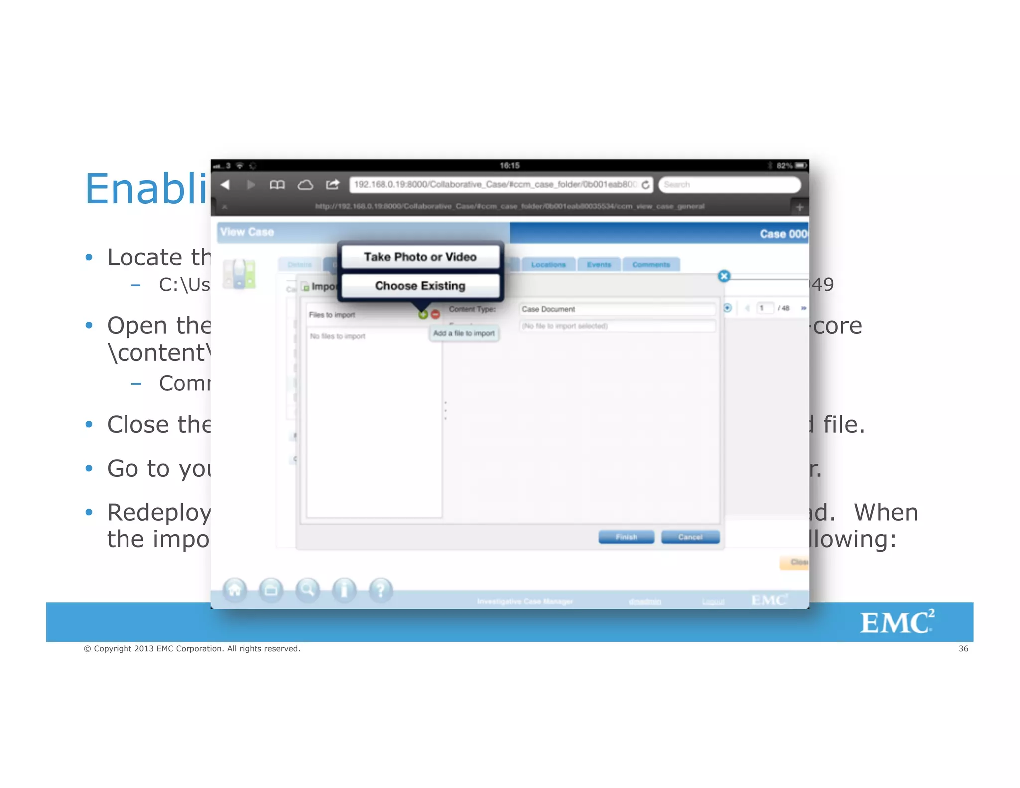 Enabling File Upload From an iPad
Ÿ  Locate the jar file xcp-core-2.0.0000.xxxx.jar in
–  C:Usersdmadmin.m2repositorycomemcxcpxcp-core2.0.0000.1949

Ÿ  Open the jar file with 7-Zip or similar and edit the file: xcp-core
contentxcpactionImportFileAction.js
–  Comment out line 31: //return xcp.Enablement.HIDE;

Ÿ  Close the file make sure the jar is updated with the modified file.
Ÿ  Go to your application directory and delete the 'target' folder.
Ÿ  Redeploy your app and you have an Import button on an iPad. When
the import dialog loads and you click on the you get the following:

© Copyright 2013 EMC Corporation. All rights reserved.

36

 