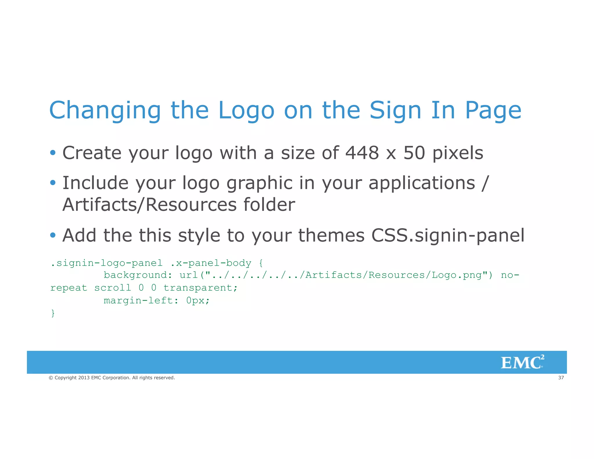 Changing the Logo on the Sign In Page
Ÿ  Create your logo with a size of 448 x 50 pixels
Ÿ  Include your logo graphic in your applications /
Artifacts/Resources folder
Ÿ  Add the this style to your themes CSS.signin-panel
.signin-logo-panel .x-panel-body {
background: url("../../../../../Artifacts/Resources/Logo.png") norepeat scroll 0 0 transparent;
margin-left: 0px;
}

© Copyright 2013 EMC Corporation. All rights reserved.

37

 