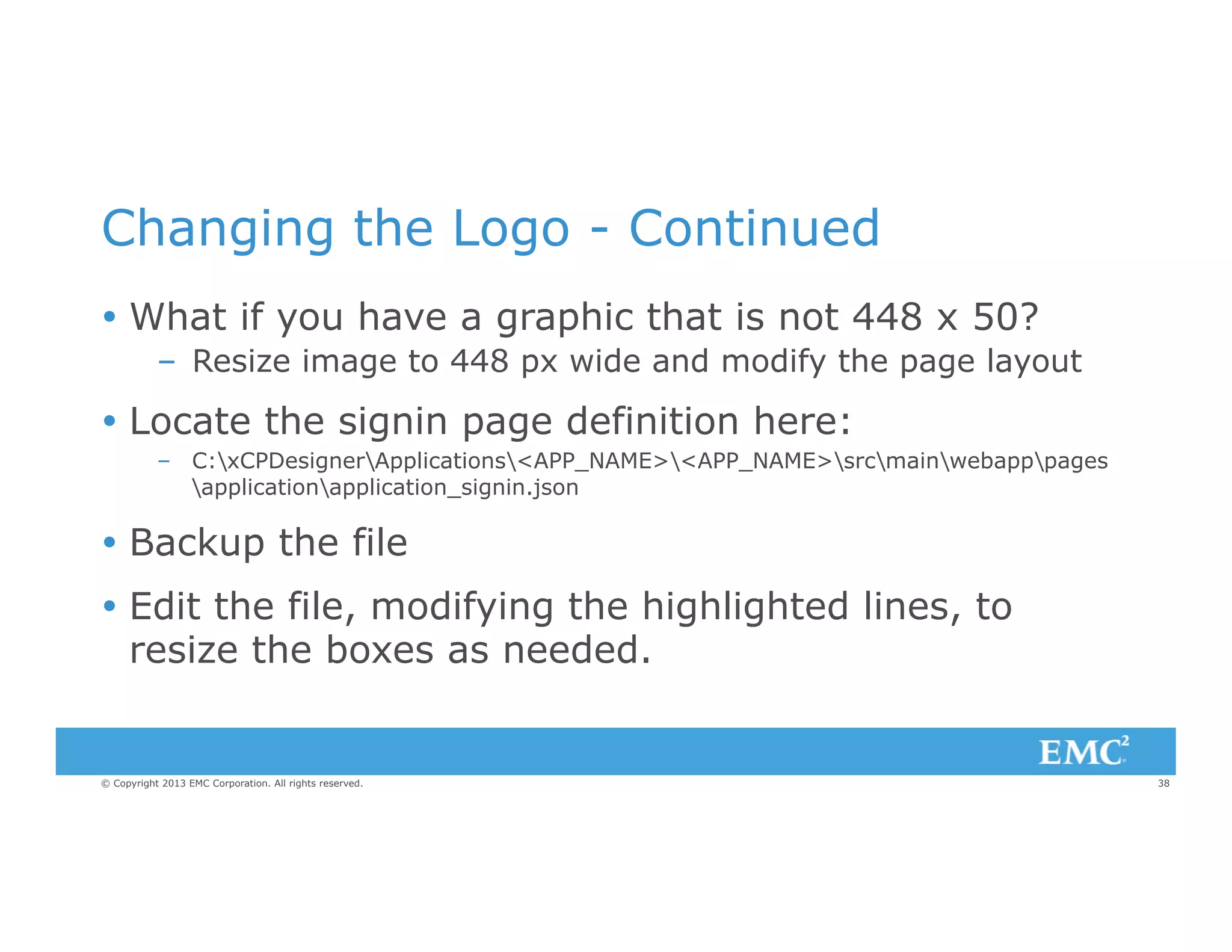 Changing the Logo - Continued
Ÿ  What if you have a graphic that is not 448 x 50?
–  Resize image to 448 px wide and modify the page layout

Ÿ  Locate the signin page definition here:
–  C:xCPDesignerApplications<APP_NAME><APP_NAME>srcmainwebapppages
applicationapplication_signin.json

Ÿ  Backup the file
Ÿ  Edit the file, modifying the highlighted lines, to
resize the boxes as needed.

© Copyright 2013 EMC Corporation. All rights reserved.

38

 