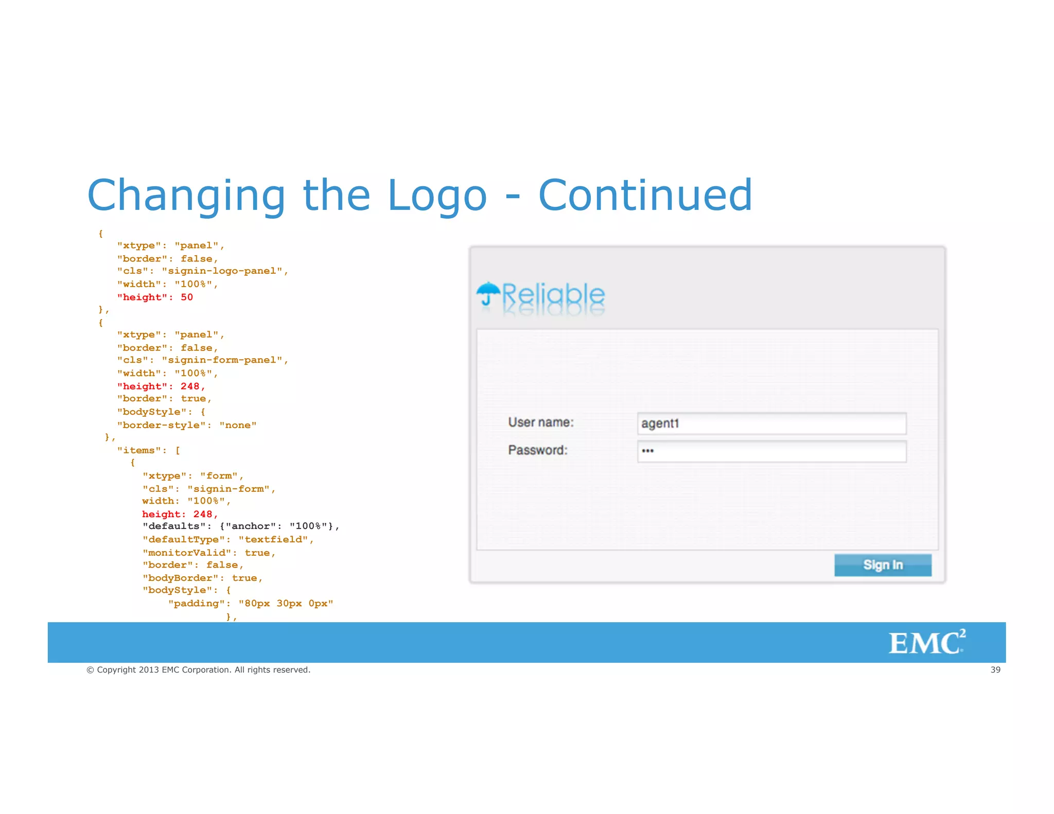 Changing the Logo - Continued
{

},
{

},

"xtype": "panel",
"border": false,
"cls": "signin-logo-panel",
"width": "100%",
"height": 50
"xtype": "panel",
"border": false,
"cls": "signin-form-panel",
"width": "100%",
"height": 248,
"border": true,
"bodyStyle": {
"border-style": "none"
"items": [
{
"xtype": "form",
"cls": "signin-form",
width: "100%",
height: 248,
"defaults": {"anchor": "100%"},
"defaultType": "textfield",
"monitorValid": true,
"border": false,
"bodyBorder": true,
"bodyStyle": {
"padding": "80px 30px 0px"
},

© Copyright 2013 EMC Corporation. All rights reserved.

39

 