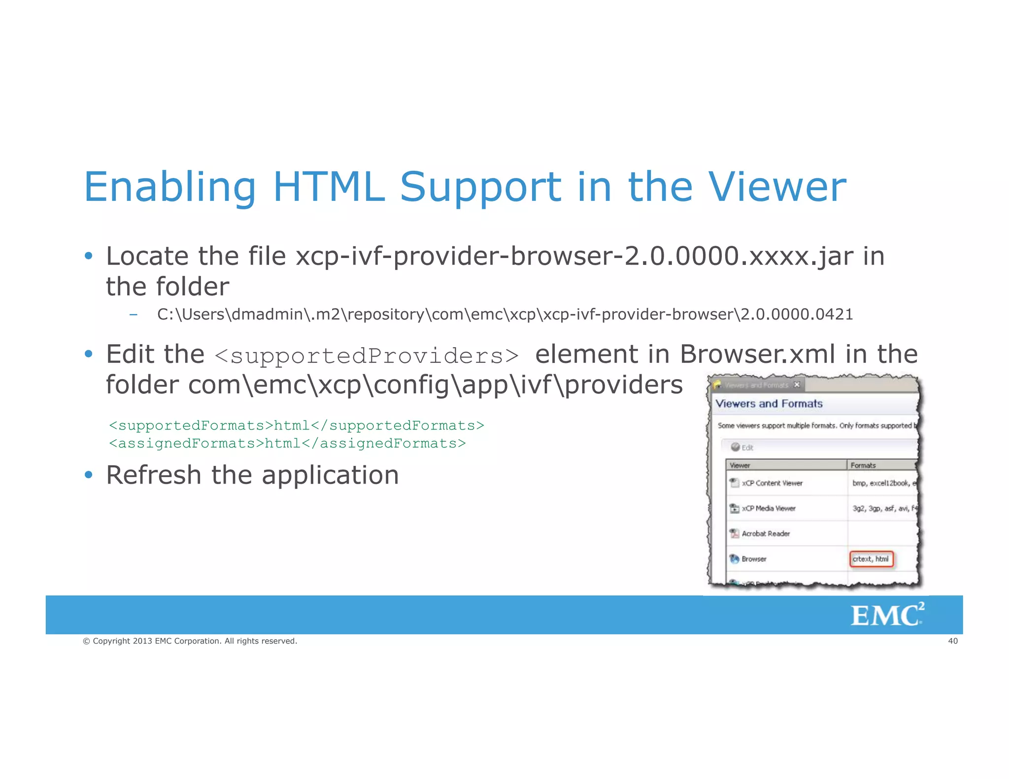 Enabling HTML Support in the Viewer
Ÿ  Locate the file xcp-ivf-provider-browser-2.0.0000.xxxx.jar in
the folder
– 

C:Usersdmadmin.m2repositorycomemcxcpxcp-ivf-provider-browser2.0.0000.0421

Ÿ  Edit the <supportedProviders> element in Browser.xml in the
folder comemcxcpconfigappivfproviders
<supportedFormats>html</supportedFormats>
<assignedFormats>html</assignedFormats>

Ÿ  Refresh the application

© Copyright 2013 EMC Corporation. All rights reserved.

40

 