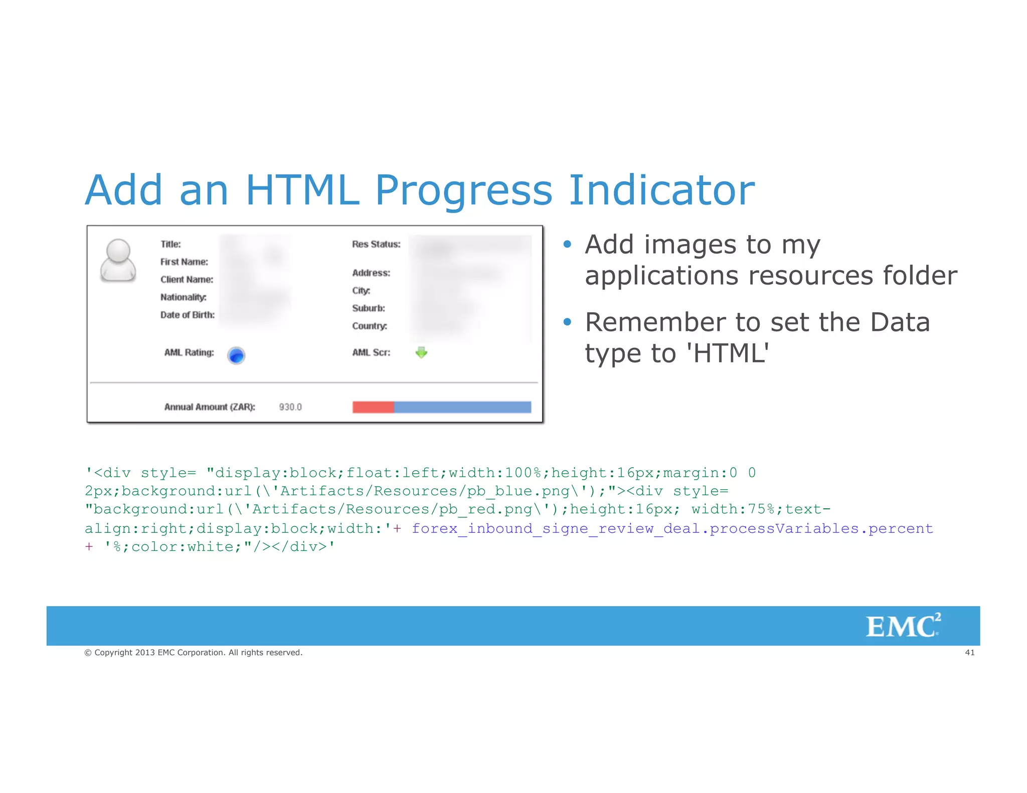 Add an HTML Progress Indicator
Ÿ  Add images to my
applications resources folder
Ÿ  Remember to set the Data
type to 'HTML'

'<div style= "display:block;float:left;width:100%;height:16px;margin:0 0
2px;background:url('Artifacts/Resources/pb_blue.png');"><div style=
"background:url('Artifacts/Resources/pb_red.png');height:16px; width:75%;textalign:right;display:block;width:'+ forex_inbound_signe_review_deal.processVariables.percent
+ '%;color:white;"/></div>'

© Copyright 2013 EMC Corporation. All rights reserved.

41

 
