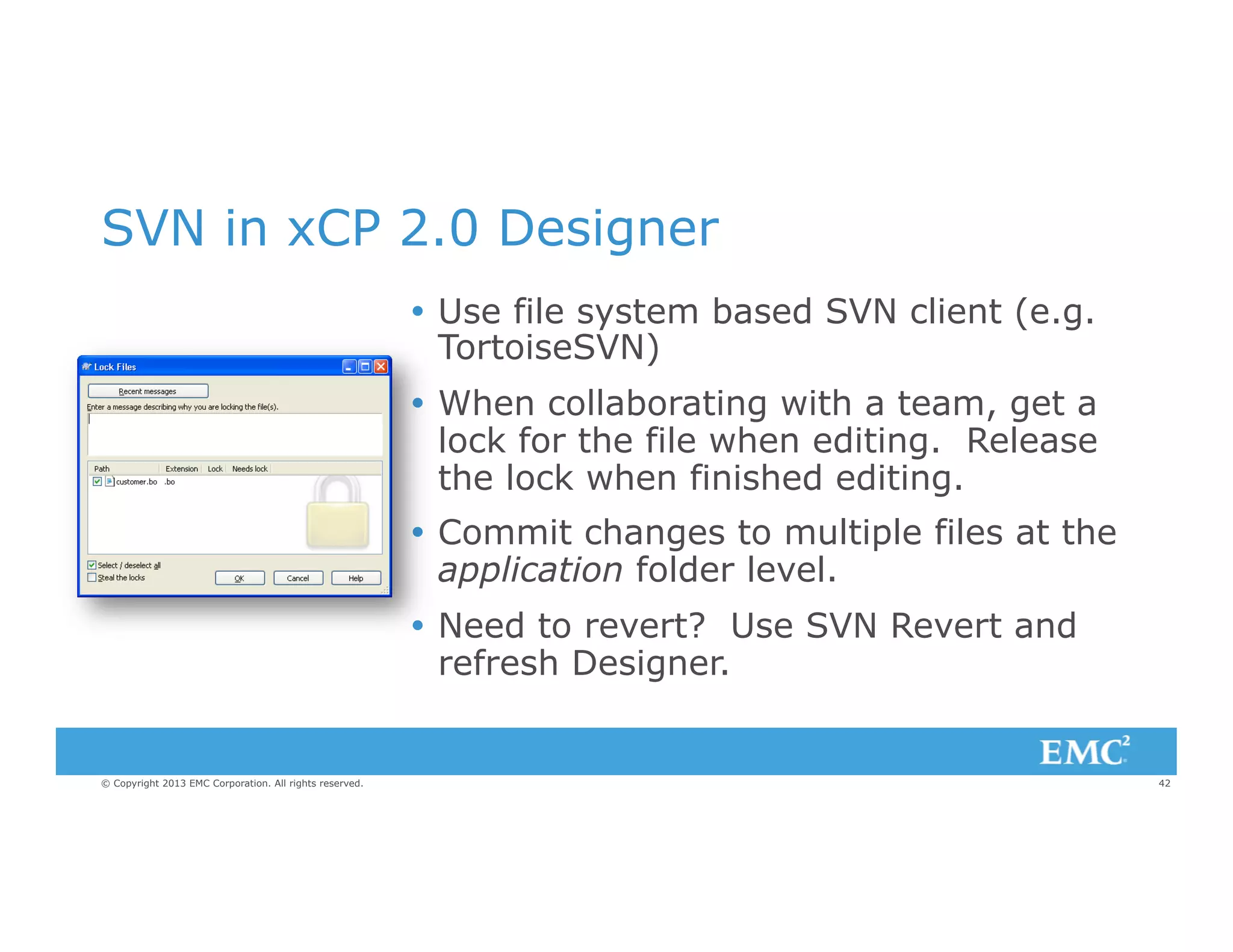SVN in xCP 2.0 Designer
Ÿ  Use file system based SVN client (e.g.
TortoiseSVN)
Ÿ  When collaborating with a team, get a
lock for the file when editing. Release
the lock when finished editing.
Ÿ  Commit changes to multiple files at the
application folder level.
Ÿ  Need to revert? Use SVN Revert and
refresh Designer.

© Copyright 2013 EMC Corporation. All rights reserved.

42

 