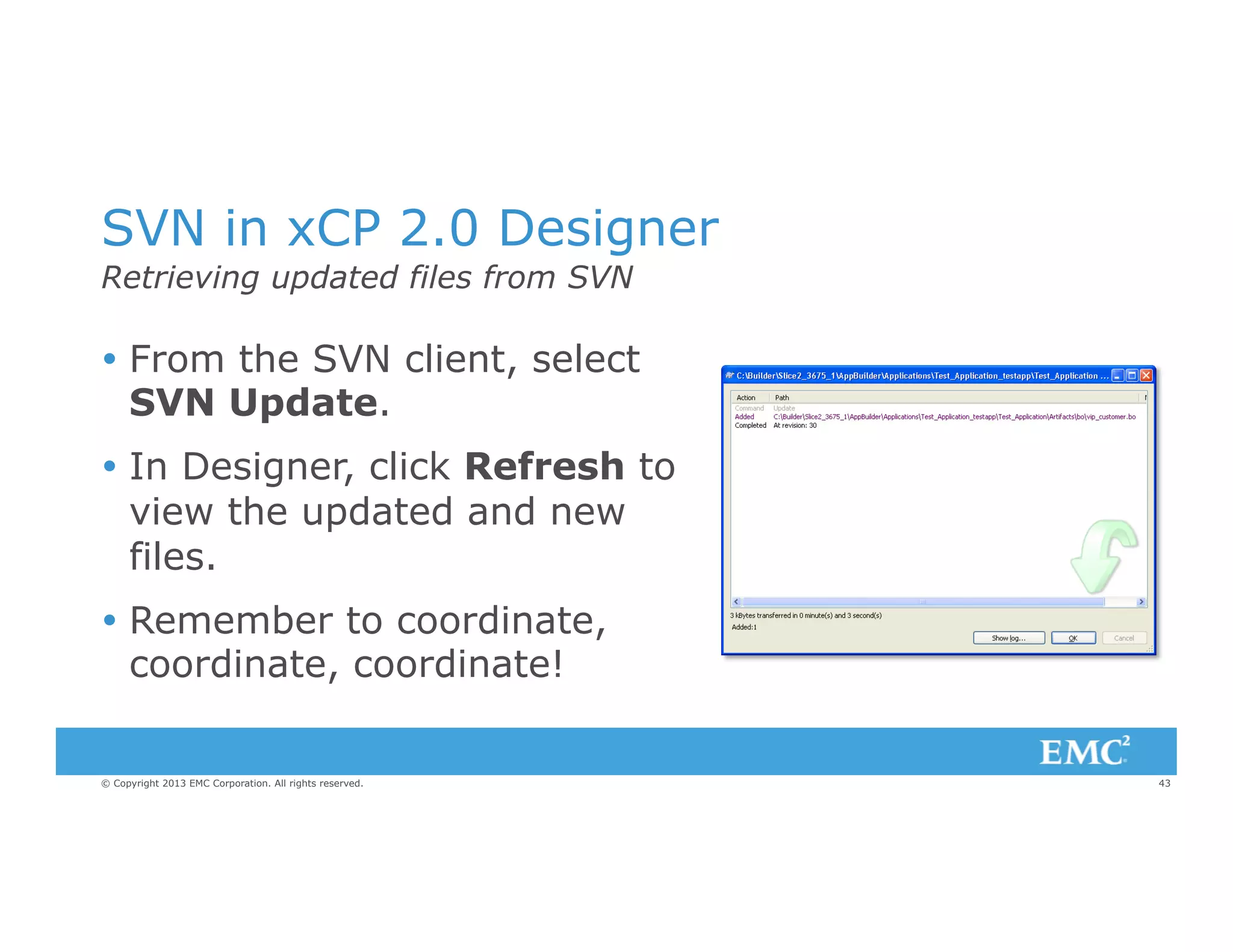 SVN in xCP 2.0 Designer
Retrieving updated files from SVN

Ÿ  From the SVN client, select
SVN Update.
Ÿ  In Designer, click Refresh to
view the updated and new
files.
Ÿ  Remember to coordinate,
coordinate, coordinate!
© Copyright 2013 EMC Corporation. All rights reserved.

43

 