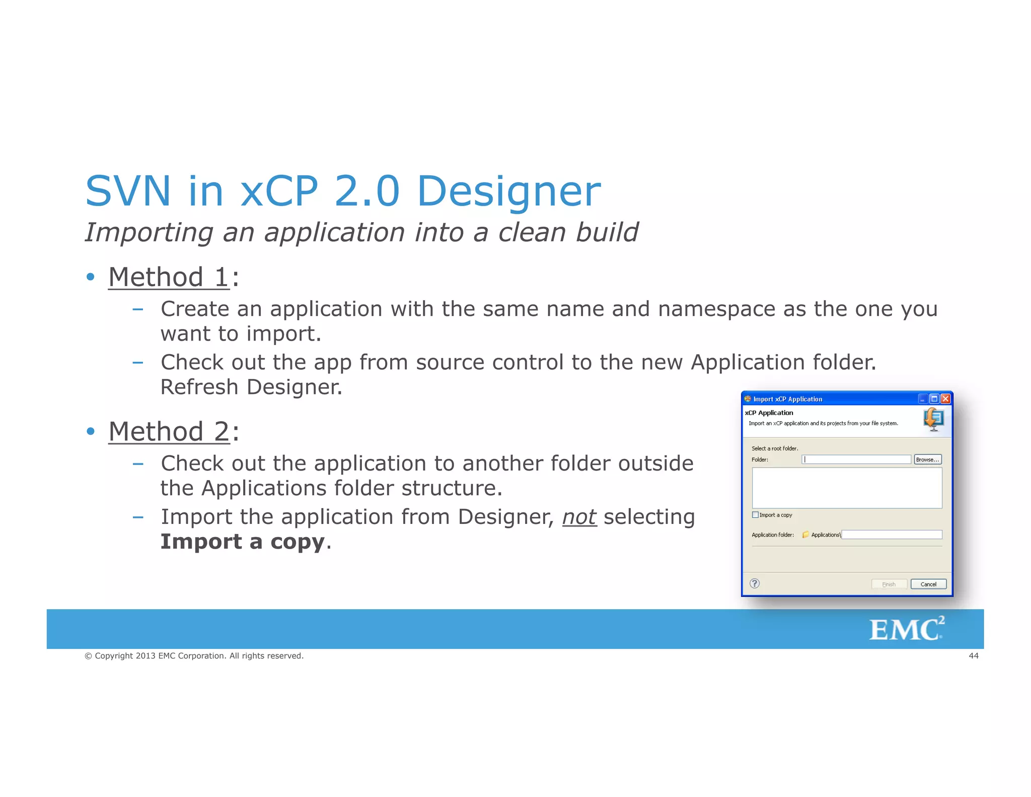 SVN in xCP 2.0 Designer
Importing an application into a clean build
Ÿ  Method 1:
–  Create an application with the same name and namespace as the one you
want to import.
–  Check out the app from source control to the new Application folder.
Refresh Designer.

Ÿ  Method 2:
–  Check out the application to another folder outside
the Applications folder structure.
–  Import the application from Designer, not selecting
Import a copy.

© Copyright 2013 EMC Corporation. All rights reserved.

44

 