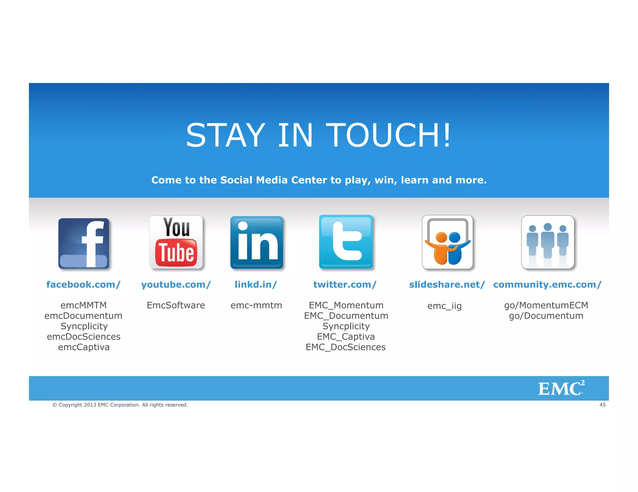 STAY IN TOUCH!
Come to the Social Media Center to play, win, learn and more.

facebook.com/

youtube.com/

linkd.in/

twitter.com/

emcMMTM
emcDocumentum
Syncplicity
emcDocSciences
emcCaptiva

EmcSoftware

emc-mmtm

EMC_Momentum
EMC_Documentum
Syncplicity
EMC_Captiva
EMC_DocSciences

© Copyright 2013 EMC Corporation. All rights reserved.

slideshare.net/ community.emc.com/
emc_iig

go/MomentumECM
go/Documentum

45

 