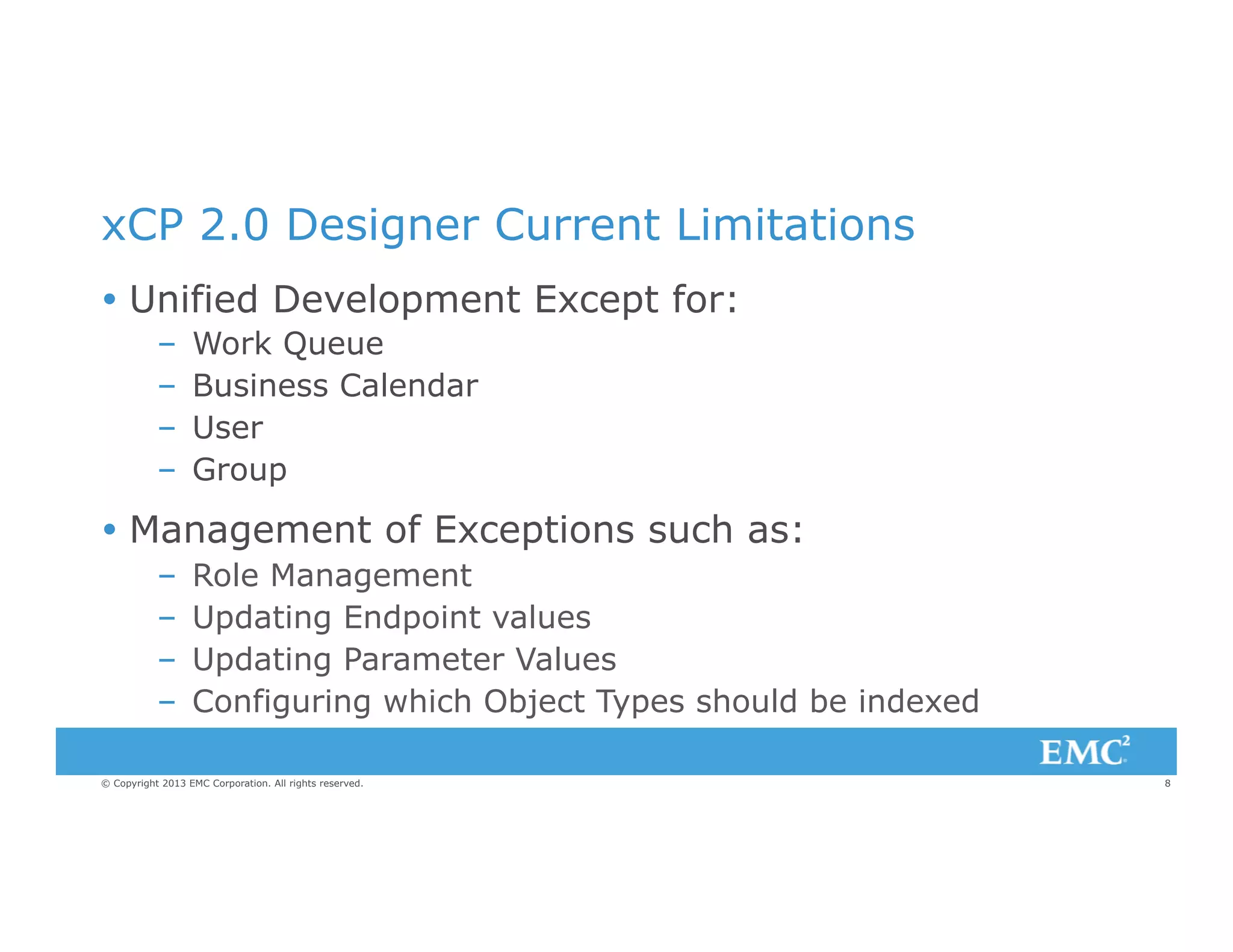 xCP 2.0 Designer Current Limitations
Ÿ  Unified Development Except for:
– 
– 
– 
– 

Work Queue
Business Calendar
User
Group

Ÿ  Management of Exceptions such as:
– 
– 
– 
– 

Role Management
Updating Endpoint values
Updating Parameter Values
Configuring which Object Types should be indexed

© Copyright 2013 EMC Corporation. All rights reserved.

8

 