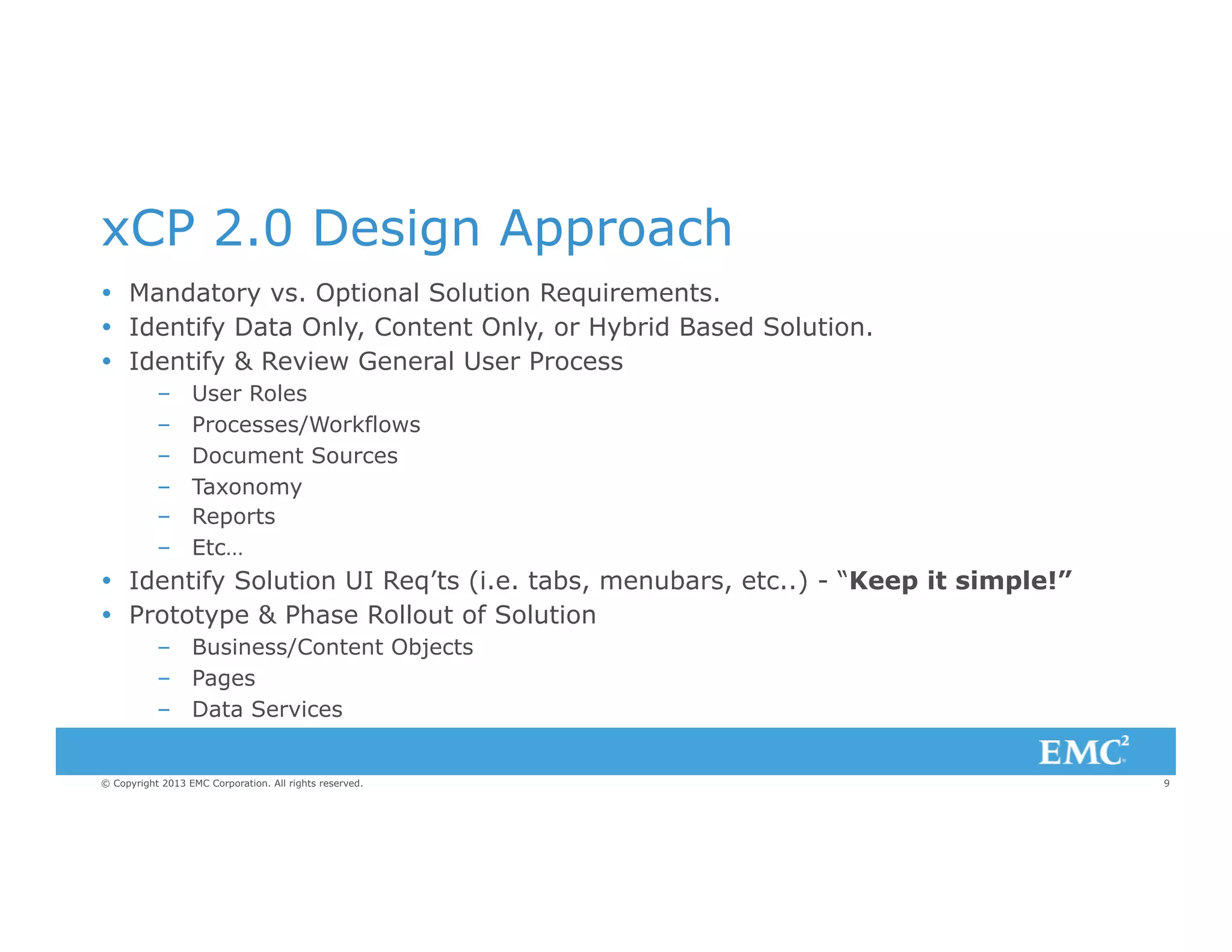 xCP 2.0 Design Approach
Ÿ  Mandatory vs. Optional Solution Requirements.
Ÿ  Identify Data Only, Content Only, or Hybrid Based Solution.
Ÿ  Identify & Review General User Process
– 
– 
– 
– 
– 
– 

User Roles
Processes/Workflows
Document Sources
Taxonomy
Reports
Etc…

Ÿ  Identify Solution UI Req’ts (i.e. tabs, menubars, etc..) - “Keep it simple!”
Ÿ  Prototype & Phase Rollout of Solution
–  Business/Content Objects
–  Pages
–  Data Services

© Copyright 2013 EMC Corporation. All rights reserved.

9

 