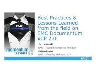 Best Practices &
Lessons Learned
from the field on
EMC Documentum
xCP 2.0
Jim Lewonski
EMC – Systems Engineer Manager
Jason Adams
EMC – Practice Manager, xCP
© Copyright 2013 EMC Corporation. All rights reserved.

1

 