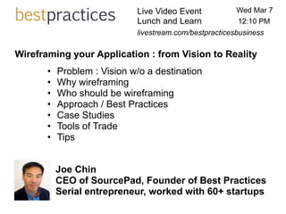 Live Video Event            Wed Mar 7
                             Lunch and Learn             12:10 PM
                             livestream.com/bestpracticesbusiness

Wireframing your Application : from Vision to Reality
       •   Problem : Vision w/o a destination
       •   Why wireframing
       •   Who should be wireframing
       •   Approach / Best Practices
       •   Case Studies
       •   Tools of Trade
       •   Tips


           Joe Chin
           CEO of SourcePad, Founder of Best Practices
           Serial entrepreneur, worked with 60+ startups
 