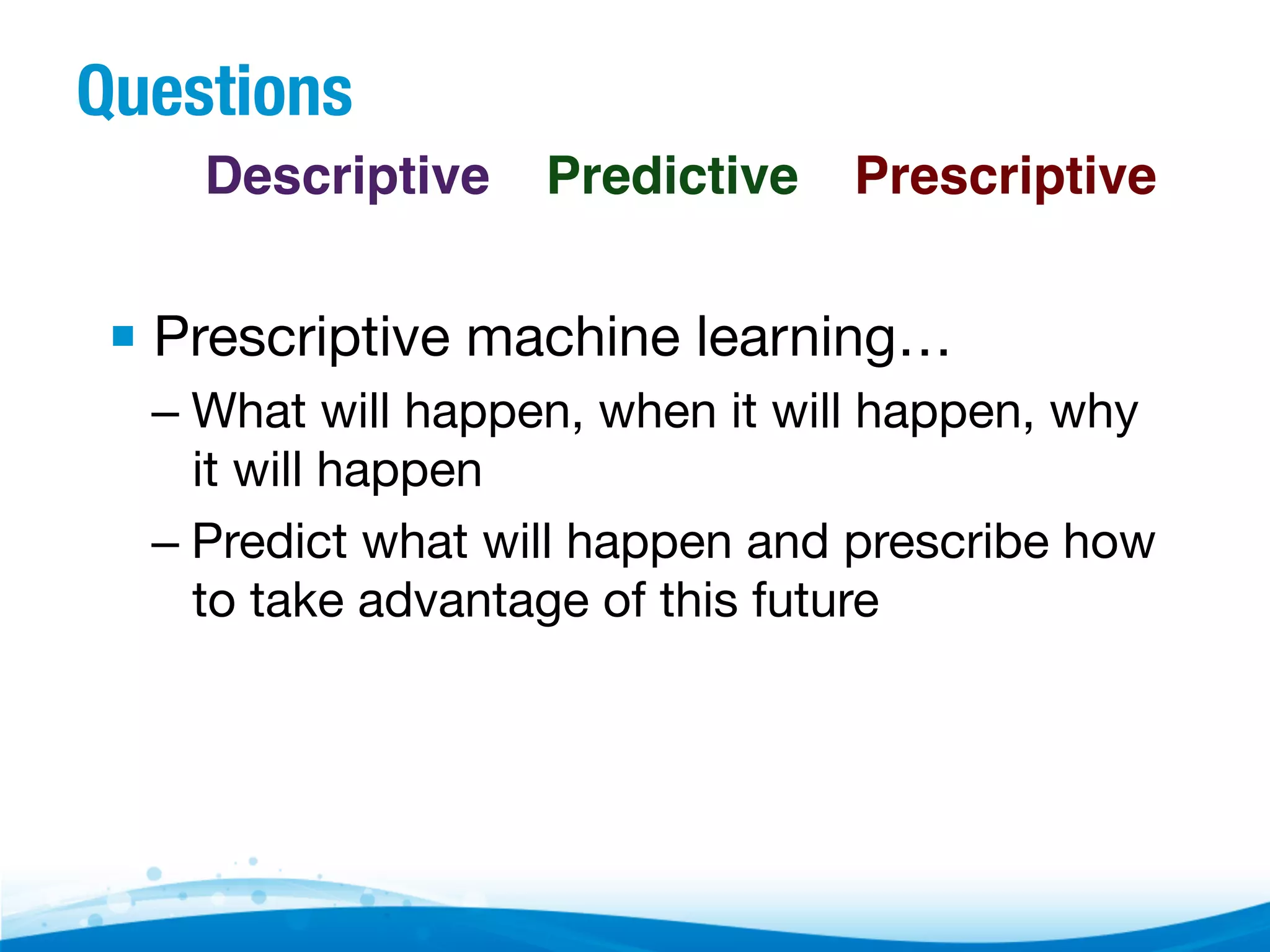 Questions Descriptive! Predictive! Prescriptive! ▪  Prescriptive machine learning… –  What will happen, when it will happen, why it will happen –  Predict what will happen and prescribe how to take advantage of this future 