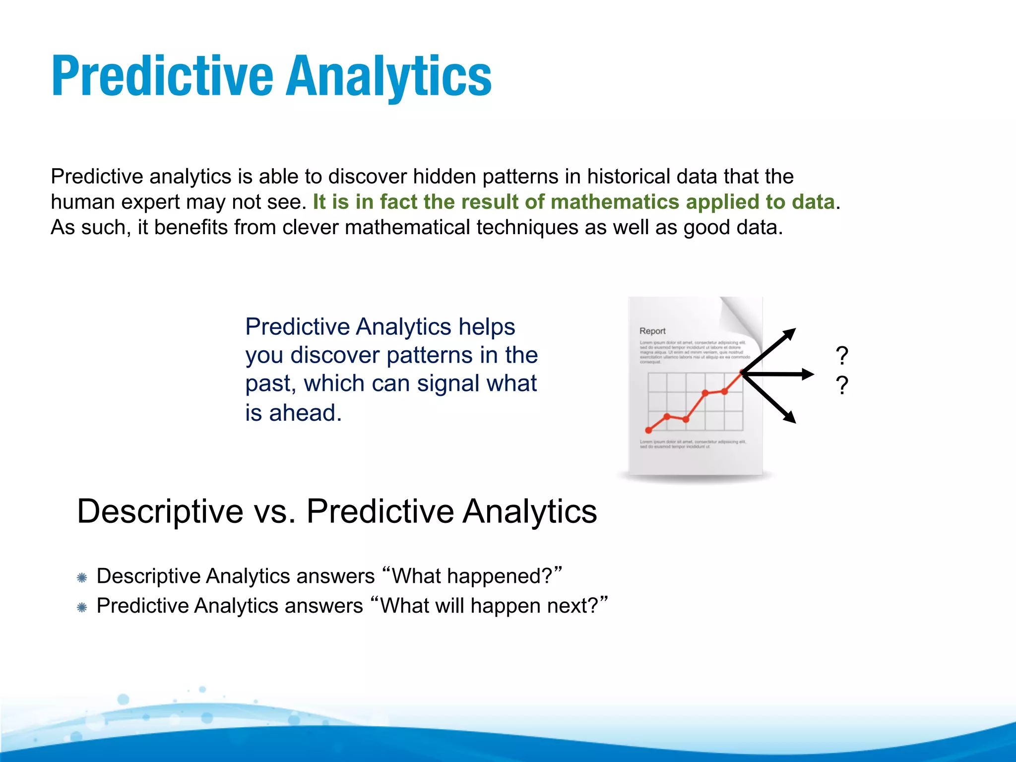 Predictive Analytics Predictive analytics is able to discover hidden patterns in historical data that the human expert may not see. It is in fact the result of mathematics applied to data. As such, it benefits from clever mathematical techniques as well as good data. Predictive Analytics helps you discover patterns in the past, which can signal what is ahead. Descriptive vs. Predictive Analytics "  "  Descriptive Analytics answers “What happened?” Predictive Analytics answers “What will happen next?” ? ? 
