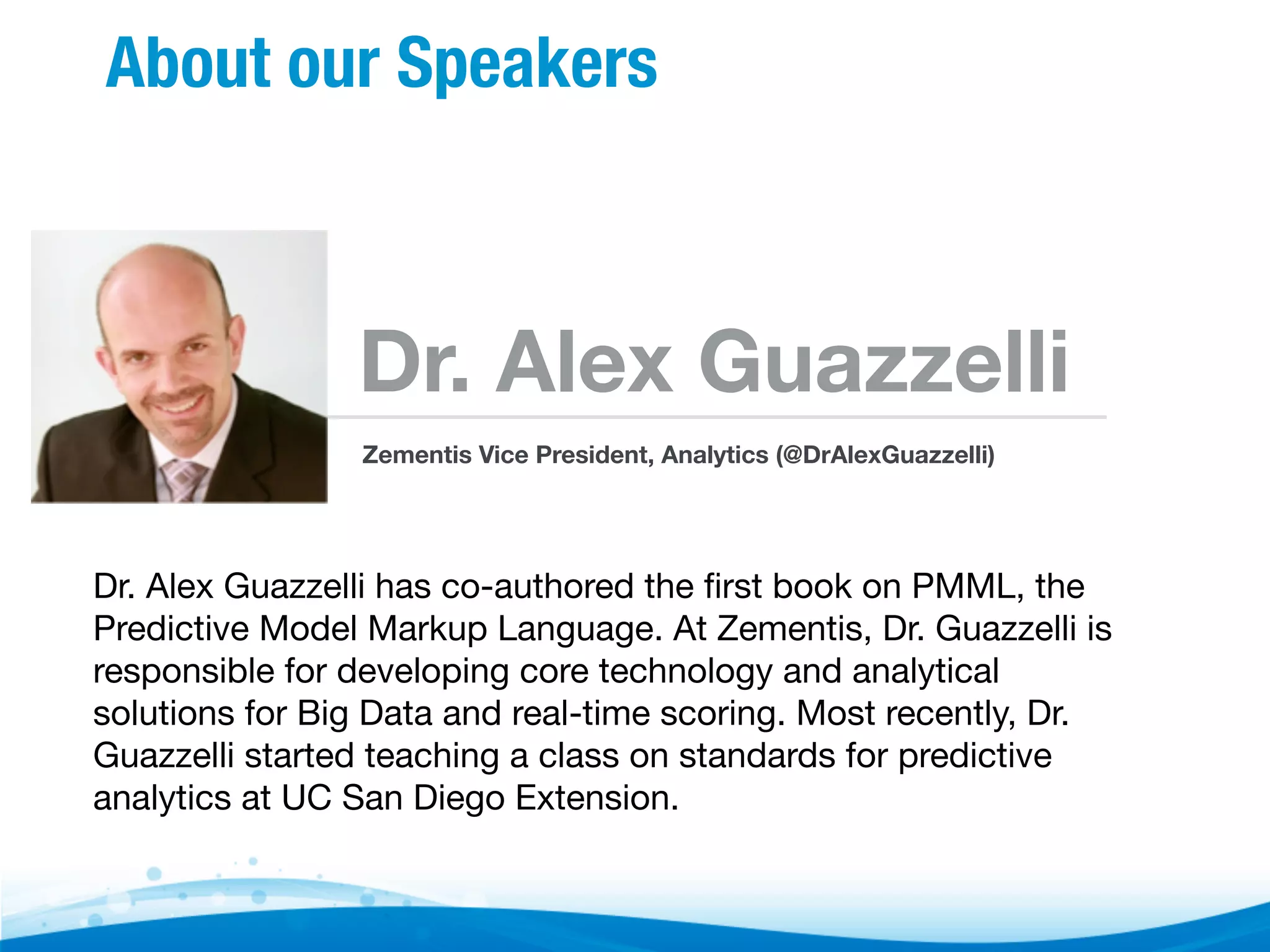 About our Speakers Dr. Alex Guazzelli Zementis Vice President, Analytics (@DrAlexGuazzelli) Dr. Alex Guazzelli has co-authored the ﬁrst book on PMML, the Predictive Model Markup Language. At Zementis, Dr. Guazzelli is responsible for developing core technology and analytical solutions for Big Data and real-time scoring. Most recently, Dr. Guazzelli started teaching a class on standards for predictive analytics at UC San Diego Extension. 