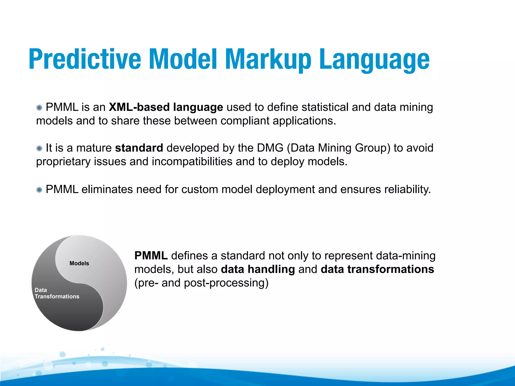 Predictive Model Markup Language "   PMML is an XML-based language used to define statistical and data mining models and to share these between compliant applications. "   It is a mature standard developed by the DMG (Data Mining Group) to avoid proprietary issues and incompatibilities and to deploy models. "   PMML eliminates need for custom model deployment and ensures reliability. Models Data Transformations PMML defines a standard not only to represent data-mining models, but also data handling and data transformations (pre- and post-processing) 