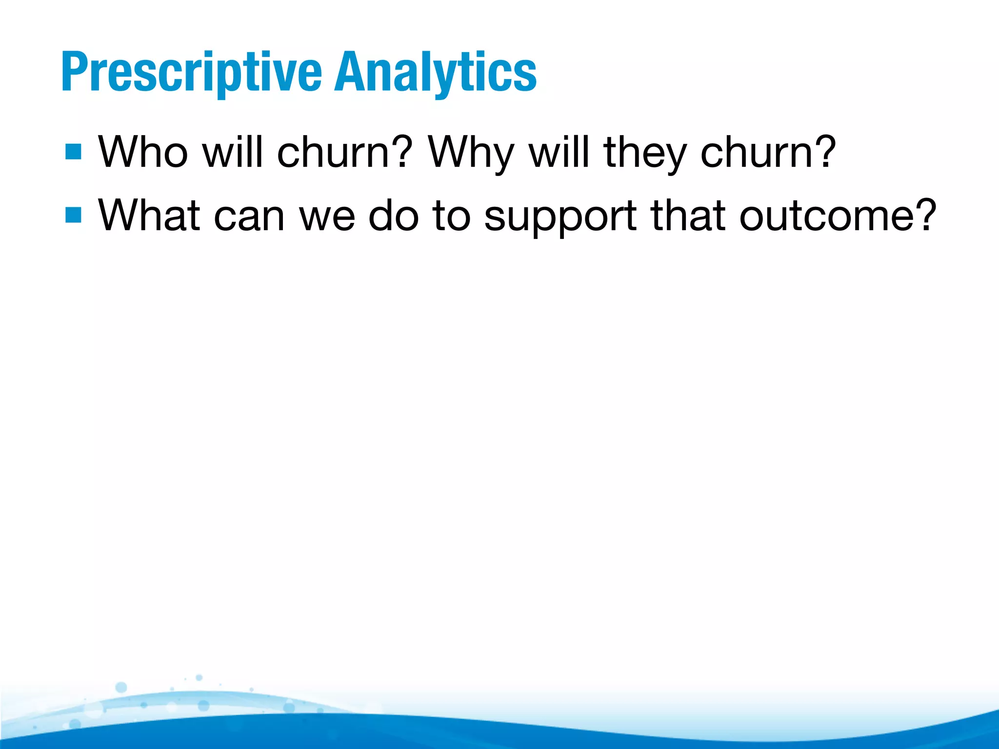 Prescriptive Analytics ▪  Who will churn? Why will they churn? ▪  What can we do to support that outcome? 