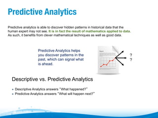 Predictive Analytics
Predictive analytics is able to discover hidden patterns in historical data that the
human expert may not see. It is in fact the result of mathematics applied to data.
As such, it benefits from clever mathematical techniques as well as good data.

Predictive Analytics helps
you discover patterns in the
past, which can signal what
is ahead.

Descriptive vs. Predictive Analytics
" 
" 

Descriptive Analytics answers “What happened?”
Predictive Analytics answers “What will happen next?”

?
?

 