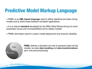 Predictive Model Markup Language
"   PMML is an XML-based language used to define statistical and data mining

models and to share these between compliant applications.
"   It is a mature standard developed by the DMG (Data Mining Group) to avoid

proprietary issues and incompatibilities and to deploy models.
"   PMML eliminates need for custom model deployment and ensures reliability.

Models

Data
Transformations

PMML defines a standard not only to represent data-mining
models, but also data handling and data transformations
(pre- and post-processing)

 
