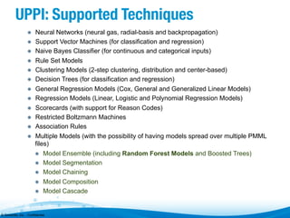 UPPI: Supported Techniques
"   Neural Networks (neural gas, radial-basis and backpropagation)
"   Support Vector Machines (for classification and regression)
"   Naive Bayes Classifier (for continuous and categorical inputs)
"   Rule Set Models
"   Clustering Models (2-step clustering, distribution and center-based)
"   Decision Trees (for classification and regression)
"   General Regression Models (Cox, General and Generalized Linear Models)
"   Regression Models (Linear, Logistic and Polynomial Regression Models)
"   Scorecards (with support for Reason Codes)
"   Restricted Boltzmann Machines
"   Association Rules
"   Multiple Models (with the possibility of having models spread over multiple PMML

files)
"   Model Ensemble (including Random Forest Models and Boosted Trees)
"   Model Segmentation
"   Model Chaining
"   Model Composition
"   Model Cascade

© Zementis, Inc. - Confidential

 