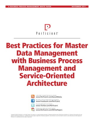 A B U S I N E S S P R O C E S S M A N A G E M E N T W H I T E PA P E R                                                                                                                        NOVEMBER 2011




Best Practices for Master
   Data Management
 with Business Process
   Management and
    Service-Oriented
      Architecture
                                                                                SUBSCRIBE TO PERFICIENT BLOGS ONLINE
                                                                                www.Perficient.com/SocialMedia
                                                                                BECOME A FAN OF PERFICIENT ON FACEBOOK
                                                                                www.Facebook.com/Perficient
                                                                                FOLLOW PERFICIENT ON TWITTER
                                                                                www.Twitter.com/Perficient
                                                                                DOWNLOAD PERFICIENT WHITE PAPERS
                                                                                www.Perficient.com/WhitePapers

    Copyright © 2007-2011 Perficient, Inc. All rights reserved. This material is or contains Proprietary Information, Confidential Information and/or Trade Secrets of Perficient, Inc. Disclosure to third parties and or any
    person not authorized by Perficient, Inc. is prohibited. Use may be subject to applicable non-disclosure agreements. Any distribution or use of this material in whole or in part without the prior written approval of
    Perficient, Inc. is prohibited and will be subject to legal action.
 