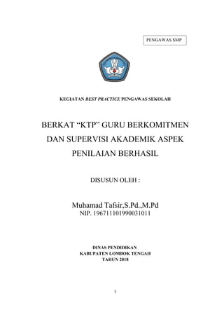 KEGIATAN BEST PRACTICE PENGAWAS SEKOLAH
BERKAT “KTP” GURU BERKOMITMEN
DAN SUPERVISI AKADEMIK ASPEK
PENILAIAN BERHASIL
DISUSUN OLEH :
Muhamad Tafsir,S.Pd.,M.Pd
NIP. 196711101990031011
DINAS PENDIDIKAN
KABUPATEN LOMBOK TENGAH
TAHUN 2018
1
PENGAWAS SMP
 