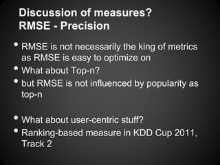 Discussion of measures?
    RMSE - Precision
• RMSE is not necessarily the king of metrics
    as RMSE is easy to optimize on
•   What about Top-n?
•   but RMSE is not influenced by popularity as
    top-n

• What about user-centric stuff?
• Ranking-based measure in KDD Cup 2011,
    Track 2
 
