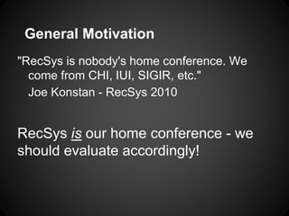 General Motivation
"RecSys is nobody's home conference. We
  come from CHI, IUI, SIGIR, etc."
  Joe Konstan - RecSys 2010


RecSys is our home conference - we
should evaluate accordingly!
 