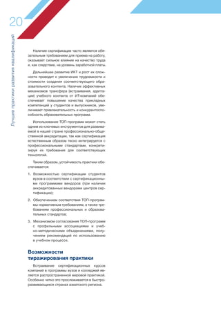 Наличие сертификации часто является обя-
зательным требованием для приема на работу,
оказывает сильное влияние на качество труда
и, как следствие, на уровень заработной платы.
Дальнейшее развитие ИКТ и рост их слож-
ности приводит к увеличению трудоемкости и
стоимости создания соответствующего обра-
зовательного контента. Наличие эффективных
механизмов трансфера (встраивания, адапта-
ции) учебного контента от ИТ-компаний обе-
спечивает повышение качества прикладных
компетенций у студентов и выпускников, уве-
личивает привлекательность и конкурентоспо-
собность образовательных программ.
Использование ТОП-программ может стать
одним из ключевых инструментов для развива-
емой в нашей стране профессионально-обще-
ственной аккредитации, так как сертификация
естественным образом тесно интегрируется с
профессиональными стандартами, конкрети-
зируя их требования для соответствующих
технологий.
Таким образом, устойчивость практики обе-
спечивается:
1. Возможностью сертификации студентов
вузов в соответствии с сертификационны-
ми программами вендоров (при наличии
аккредитованных вендорами центров сер-
тификации);
2. Обеспечением соответствия ТОП-програм-
мы нормативным требованиям, а также тре-
бованиям профессиональных и образова-
тельных стандартов;
3. Механизмом согласования ТОП-программ
с профильными ассоциациями и учеб-
но-методическими объединениями, полу-
чением рекомендаций по использованию
в учебном процессе.
Возможности
тиражирования практики
Встраивание сертификационных курсов
компаний в программы вузов и колледжей яв-
ляется распространенной мировой практикой.
Особенно четко это прослеживается в быстро-
развивающихся странах азиатского региона.
20
Лучшиепрактикиразвитияквалификаций
 