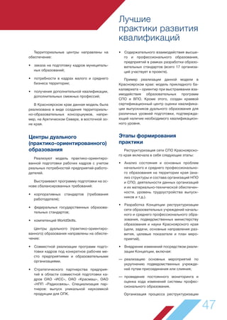 Лучшие
практики развития
квалификаций
47
• Содержательного взаимодействия высше-
го и профессионального образования,
предприятий в рамках разработки образо-
вательных стандартов (всего 17 организа-
ций участвует в проекте).
Пример реализации данной модели в
Красноярском крае: модель прикладного ба-
калавриата – ориентир при выстраивании вза-
имодействия образовательных программ
СПО и ВПО. Кроме этого, создан краевой
сертификационный центр оценки квалифика-
ции выпускников дуального образования для
различных уровней подготовки, подтвержда-
ющий наличие необходимого квалификацион-
ного уровня.
Этапы формирования
практики
Реструктуризация сети СПО Красноярско-
го края включала в себя следующие этапы:
• Анализ состояния и основных проблем
начального и среднего профессионально-
го образования на территории края (ана-
лиз структуры и состава организаций НПО
и СПО, деятельности данных организаций
и их материально-технической обеспечен-
ности, уровень трудоустройства выпуск-
ников и т.д.).
• Разработка Концепции реструктуризации
сети образовательных учреждений началь-
ного и среднего профессионального обра-
зования, подведомственных министерству
образования и науки Красноярского края
(цели, задачи, основные направления раз-
вития, целевые показатели и план меро-
приятий).
• Внедрение изменений посредством реали-
зации Концепции, включая:
— реализацию основных мероприятий по
укрупнению подведомственных учрежде-
ний путем присоединения или слияния;
— проведение постоянного мониторинга и
оценка хода изменений системы профес-
сионального образования.
Организация процесса реструктуризации
Территориальные центры направлены на
обеспечение:
• заказа на подготовку кадров муниципаль-
ных образований;
• потребности в кадрах малого и среднего
бизнеса территории;
• получения дополнительной квалификации,
дополнительных смежных профессий;
В Красноярском крае данная модель была
реализована в виде создания территориаль-
но-образовательных консорциумов, напри-
мер, на Арктическом Севере, в восточной зо-
не края.
Центры дуального
(практико-ориентированного)
образования
Реализуют модель практико-ориентиро-
ванной подготовки рабочих кадров с учетом
реальных потребностей предприятий-работо-
дателей.
Выстраивают программу подготовки на ос-
нове сбалансированных требований:
• корпоративных стандартов (требования
работодателя);
• федеральных государственных образова-
тельных стандартов;
• компетенций WorldSkills.
Центры дуального (практико-ориентиро-
ванного) образования направлены на обеспе-
чение:
• Совместной реализации программ подго-
товки кадров под конкретное рабочее ме-
сто предприятиями и образовательными
организациями.
• Стратегического партнерства предприя-
тий в области совместной подготовки ка-
дров ОАО «ИСС», ОАО «Красмаш», ОАО
«НПП «Радиосвязь». Специализация пар-
тнеров: выпуск уникальной наукоемкой
продукции для ОПК.
 