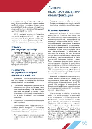 Лучшие
практики развития
квалификаций
55
и их профессиональной адаптации не учиты-
вают множество объективно существующих
проблем, которые необходимо решать, как в
рамках общей профессиональной подготовки
специалистов, так и в рамках их последующей
адаптации на рабочем месте.
В ПАО «РусГидро» реализуется Программа
социально-профессиональной адаптации
воспитанников детских домов, которая эф-
фективно сочетает в себе реализацию кадро-
вой и благотворительной повестки компании.
Субъект,
реализующий практику
Группа «РусГидро» – один из крупней-
ших российских энергетических холдингов.
РусГидро является лидером в производстве
энергии на базе возобновляемых источников,
развивающим генерацию на основе энергии
водных потоков, морских приливов, ветра и
геотермальной энергии.
Показатель,
на улучшение которого
направлена практика
Программа социально-профессиональ-
ной адаптации воспитанников детских домов
ПАО «РусГидро» направлена на:
• Обеспечение материально-технической и
социально-культурной поддержки соци-
ально-незащищенному слою населения и
внедрение механизмов успешной социа-
лизации и профессионализации детей-си-
рот и детей, оставшихся без попечения
родителей.
• Подготовку и развитие кадрового резерва
ПАО «РусГидро».
Основной показатель эффективности ре-
ализации данной программы – количество
детей-сирот, успешно адаптировавшихся к
самостоятельной жизни, а именно:
• Получивших среднее профессиональное
энергетическое или техническое образо-
вание.
• Трудоустроившихся на объекты компании
(или другие предприятия отрасли) и прошед-
ших период профессиональной адаптации.
Описание практики
Программа РусГидро по социально-про-
фессиональной адаптации детей-сирот и де-
тей, оставшихся без попечения родителей, на-
правлена на социальную и профессиональную
адаптацию воспитанников детских домов и
подготовку кадров для компании. Важнейшей
частью программы является разработанная в
компании система мотивации, создающая бла-
гоприятные условия для сотрудников компа-
нии, заинтересованных в воспитании де-
тей-сирот. Она включает ряд льгот и стимули-
рующих выплат для работников-усыновителей
детей-сирот, работников-опекунов, а также
попечителей, принявших ребенка в семью.
Также программа предусматривает вовлече-
ние сотрудников компании в волонтерское
движение для участия в жизни воспитанников
детских домов (организация экскурсий на
ГЭС, конкурсы, выставки на гидроэнергетиче-
скую тематику, совместные праздники, спор-
тивные мероприятия и т.д.)
Ключевой особенностью реализации про-
граммы является ориентир на раннюю про-
фессиональную ориентацию как способ про-
фессионального самоопределения детей. Ос-
новной упор направлен на осмысленный вы-
бор желаемой профессии и формирование со-
ответствующих мотивов к ее получению и при-
менению в дальнейшем.
Ответственным за работу с детскими до-
мами и их воспитанниками, за взаимодей-
ствие со средними профессиональными уч-
реждениями, а именно: за разработку методо-
логии работы, планирование и реализацию
Программы и других мероприятий по указан-
ному направлению, является Департамент
управления персоналом Общества совместно
с Филиалом ОАО «РусГидро» – «КорУнГ». Кро-
ме этого, в реализации программы участвуют
волонтеры, в лице работников филиалов ПАО
«РусГидро», педагоги и работники образова-
тельных и интернатных учреждений, а также
социальные партнеры.
 