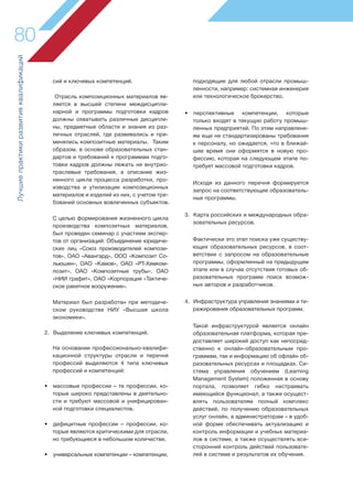 Лучшиепрактикиразвитияквалификаций
80
сий и ключевых компетенций.
Отрасль композиционных материалов яв-
ляется в высшей степени междисципли-
нарной и программы подготовки кадров
должны охватывать различные дисципли-
ны, предметные области и знания из раз-
личных отраслей, где развивались и при-
менялись композитные материалы. Таким
образом, в основе образовательных стан-
дартов и требований к программам подго-
товки кадров должны лежать не внутрио-
траслевые требования, а описание жиз-
ненного цикла процесса разработки, про-
изводства и утилизации композиционных
материалов и изделий из них, с учетом тре-
бований основных вовлеченных субъектов.
С целью формирования жизненного цикла
производства композитных материалов,
был проведен семинар с участием экспер-
тов от организаций: Объединение юридиче-
ских лиц «Союз производителей компози-
тов», ОАО «Авангард», ООО «Композит Со-
льюшен», ОАО «Камов», ОАО «РТ-Химком-
позит», ОАО «Композитные трубы», ОАО
«НИИ графит», ОАО «Корпорация «Тактиче-
ское ракетное вооружение».
Материал был разработан при методиче-
ском руководстве НИУ «Высшая школа
экономики».
2. Выделение ключевых компетенций.
На основании профессионально-квалифи-
кационной структуры отрасли и перечня
профессий выделяются 4 типа ключевых
профессий и компетенций:
• массовые профессии – те профессии, ко-
торые широко представлены в деятельно-
сти и требуют массовой и унифицирован-
ной подготовки специалистов.
• дефицитные профессии – профессии, ко-
торые являются критическими для отрасли,
но требующиеся в небольшом количестве.
• универсальные компетенции – компетенции,
подходящие для любой отрасли промыш-
ленности, например: системная инженерия
или технологическое брокерство.
• перспективные компетенции, которые
только входят в текущую работу промыш-
ленных предприятий. По этим направлени-
ям еще не стандартизированы требования
к персоналу, но ожидается, что в ближай-
шее время они оформятся в новую про-
фессию, которая на следующем этапе по-
требует массовой подготовки кадров.
Исходя из данного перечня формируется
запрос на соответствующие образователь-
ные программы.
3. Карта российских и международных обра-
зовательных ресурсов.
Фактически это этап поиска уже существу-
ющих образовательных ресурсов, в соот-
ветствии с запросом на образовательные
программы, оформленный на предыдущем
этапе или в случае отсутствия готовых об-
разовательных программ поиск возмож-
ных авторов и разработчиков.
4. Инфраструктура управления знаниями и ти-
ражирования образовательных программ.
Такой инфраструктурой является онлайн
образовательная платформа, которая пре-
доставляет широкий доступ как непосред-
ственно к онлайн-образовательным про-
граммам, так и информацию об офлайн об-
разовательных ресурсах и площадках. Си-
стема управления обучением (Learning
Management System) положенная в основу
портала, позволяет гибко настраивать
имеющийся функционал, а также осущест-
влять пользователям полный комплекс
действий, по получению образовательных
услуг онлайн, а администраторам – в удоб-
ной форме обеспечивать актуализацию и
контроль информации и учебных материа-
лов в системе, а также осуществлять все-
сторонний контроль действий пользовате-
лей в системе и результатов их обучения.
 