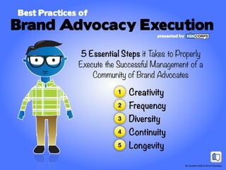 Best Practices of
Brand Advocacy Execution
                                      presented by



               5 Essential Steps it Takes to Properly
              Execute the Successful Management of a
                  Community of Brand Advocates

                          1   Creativity
                          2   Frequency
                          3   Diversity
                          4   Continuity
                          5   Longevity

                                                     All Content ©2012-2013 Fancorps
 