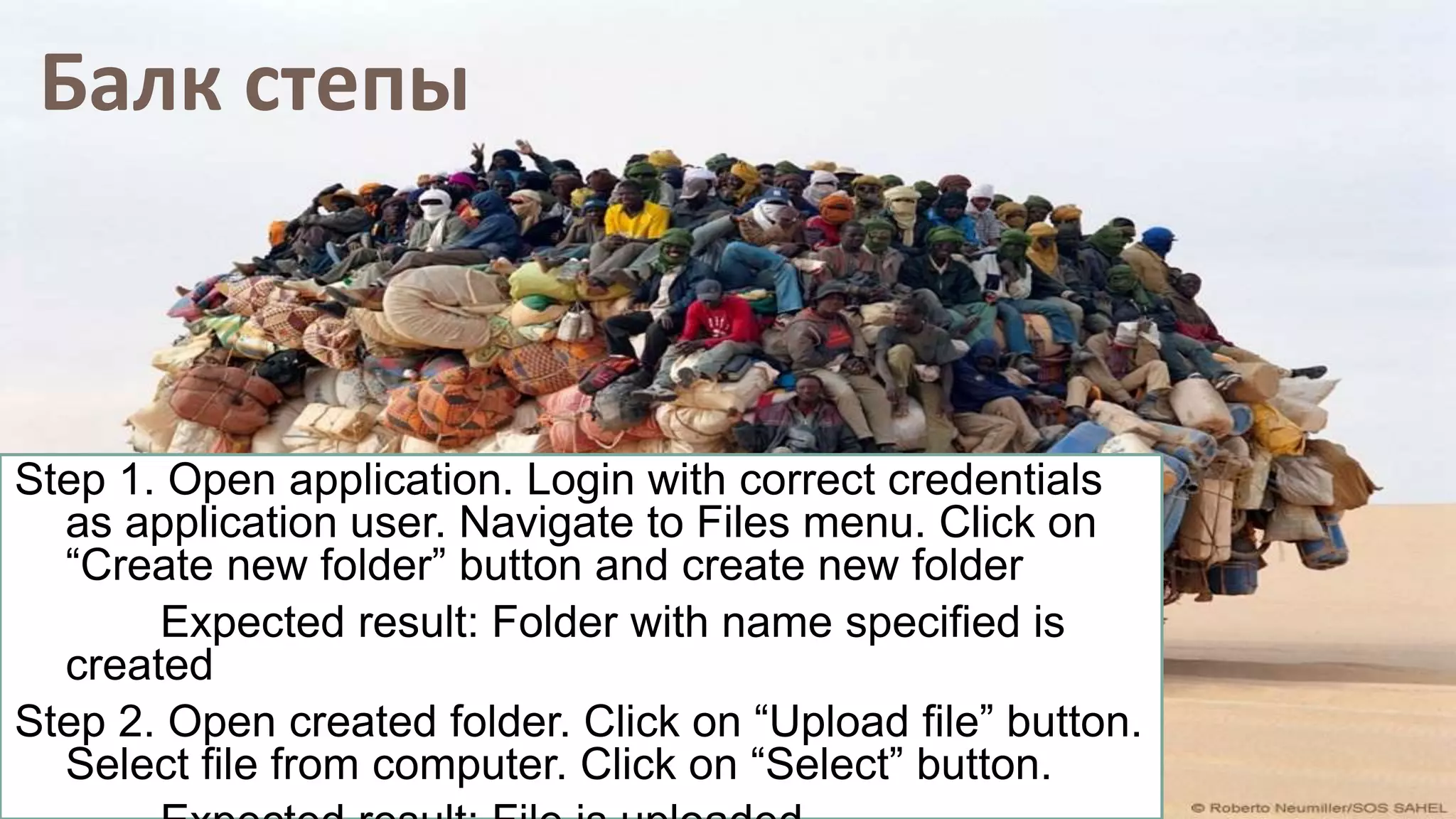 Балк степы
Step 1. Open application. Login with correct credentials
as application user. Navigate to Files menu. Click on
“Create new folder” button and create new folder
Expected result: Folder with name specified is
created
Step 2. Open created folder. Click on “Upload file” button.
Select file from computer. Click on “Select” button.
 