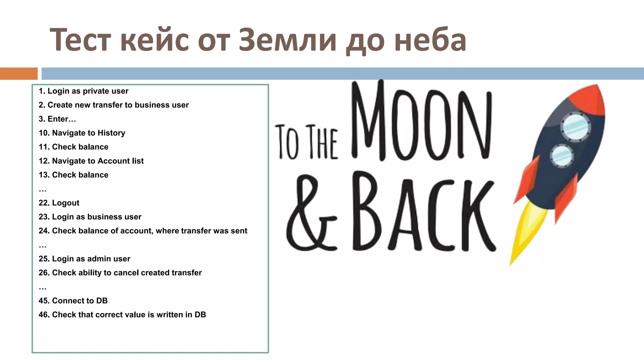 Тест кейс от Земли до неба
1. Login as private user
2. Create new transfer to business user
3. Enter…
10. Navigate to History
11. Check balance
12. Navigate to Account list
13. Check balance
…
22. Logout
23. Login as business user
24. Check balance of account, where transfer was sent
…
25. Login as admin user
26. Check ability to cancel created transfer
…
45. Connect to DB
46. Check that correct value is written in DB
 