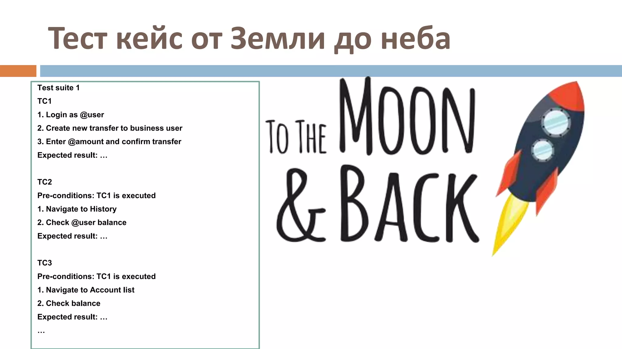 Тест кейс от Земли до неба
Test suite 1
TC1
1. Login as @user
2. Create new transfer to business user
3. Enter @amount and confirm transfer
Expected result: …
TC2
Pre-conditions: TC1 is executed
1. Navigate to History
2. Check @user balance
Expected result: …
TC3
Pre-conditions: TC1 is executed
1. Navigate to Account list
2. Check balance
Expected result: …
…
 