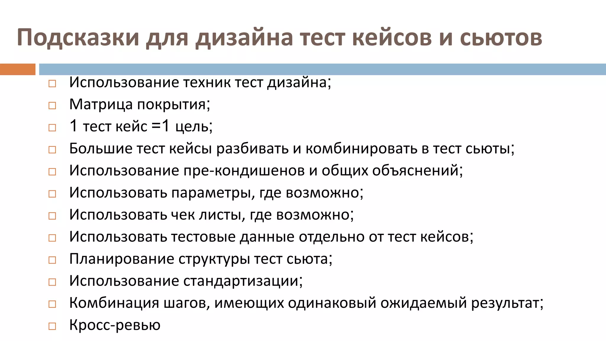 Подсказки для дизайна тест кейсов и сьютов
 Использование техник тест дизайна;
 Матрица покрытия;
 1 тест кейс =1 цель;
 Большие тест кейсы разбивать и комбинировать в тест сьюты;
 Использование пре-кондишенов и общих объяснений;
 Использовать параметры, где возможно;
 Использовать чек листы, где возможно;
 Использовать тестовые данные отдельно от тест кейсов;
 Планирование структуры тест сьюта;
 Использование стандартизации;
 Комбинация шагов, имеющих одинаковый ожидаемый результат;
 Кросс-ревью
 