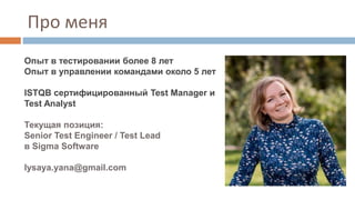 Про меня
Опыт в тестировании более 8 лет
Опыт в управлении командами около 5 лет
ISTQB сертифицированный Test Manager и
Test Analyst
Текущая позиция:
Senior Test Engineer / Test Lead
в Sigma Software
lysaya.yana@gmail.com
 