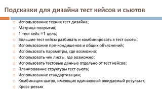 Подсказки для дизайна тест кейсов и сьютов
 Использование техник тест дизайна;
 Матрица покрытия;
 1 тест кейс =1 цель;
 Большие тест кейсы разбивать и комбинировать в тест сьюты;
 Использование пре-кондишенов и общих объяснений;
 Использовать параметры, где возможно;
 Использовать чек листы, где возможно;
 Использовать тестовые данные отдельно от тест кейсов;
 Планирование структуры тест сьюта;
 Использование стандартизации;
 Комбинация шагов, имеющих одинаковый ожидаемый результат;
 Кросс-ревью
 