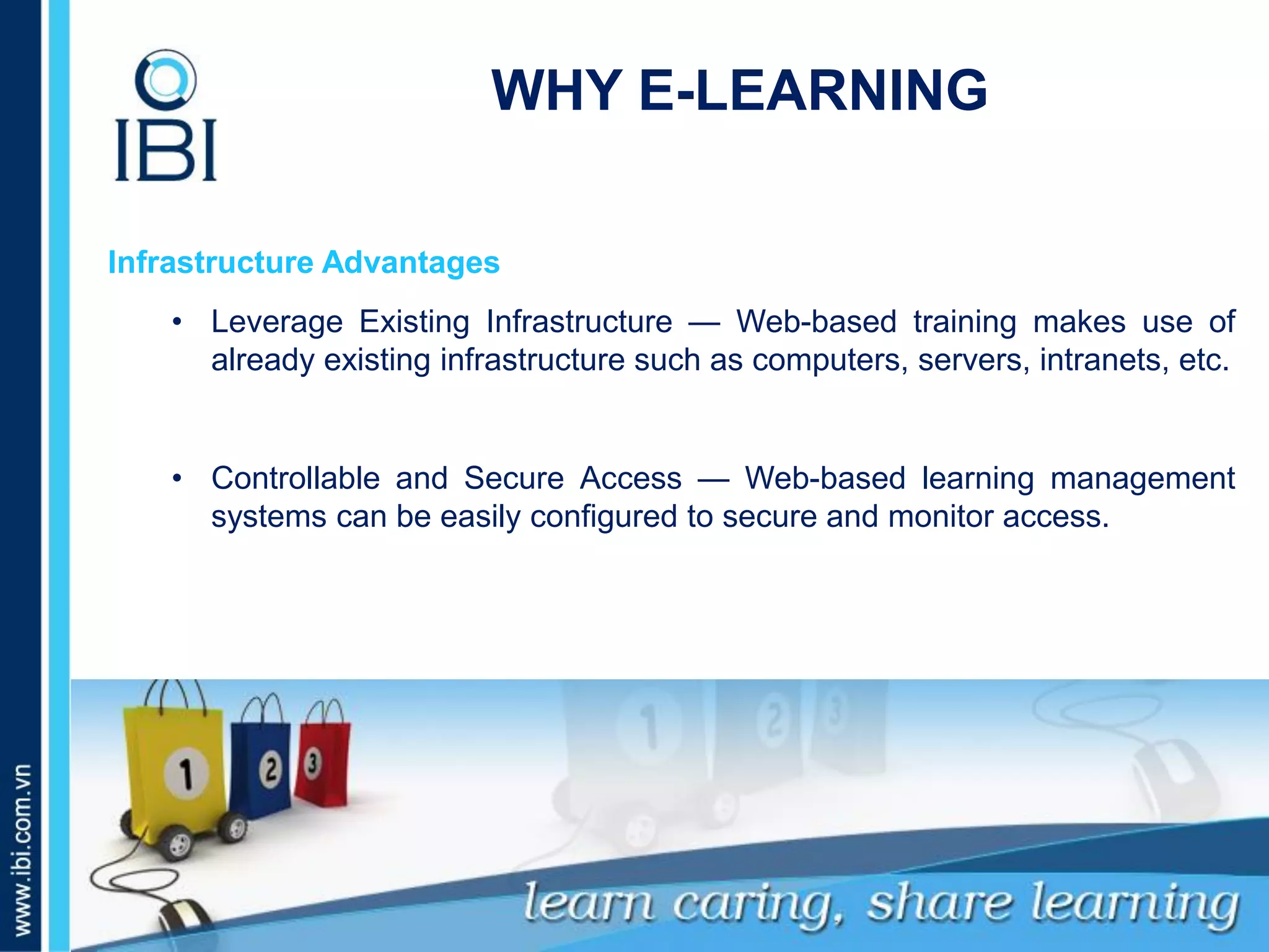 A. Những dấu hiệu nào nhận biết bé giỏi tiếng Anh?
Infrastructure Advantages
• Leverage Existing Infrastructure — Web-based training makes use of
already existing infrastructure such as computers, servers, intranets, etc.
• Controllable and Secure Access — Web-based learning management
systems can be easily configured to secure and monitor access.
WHY E-LEARNING
 