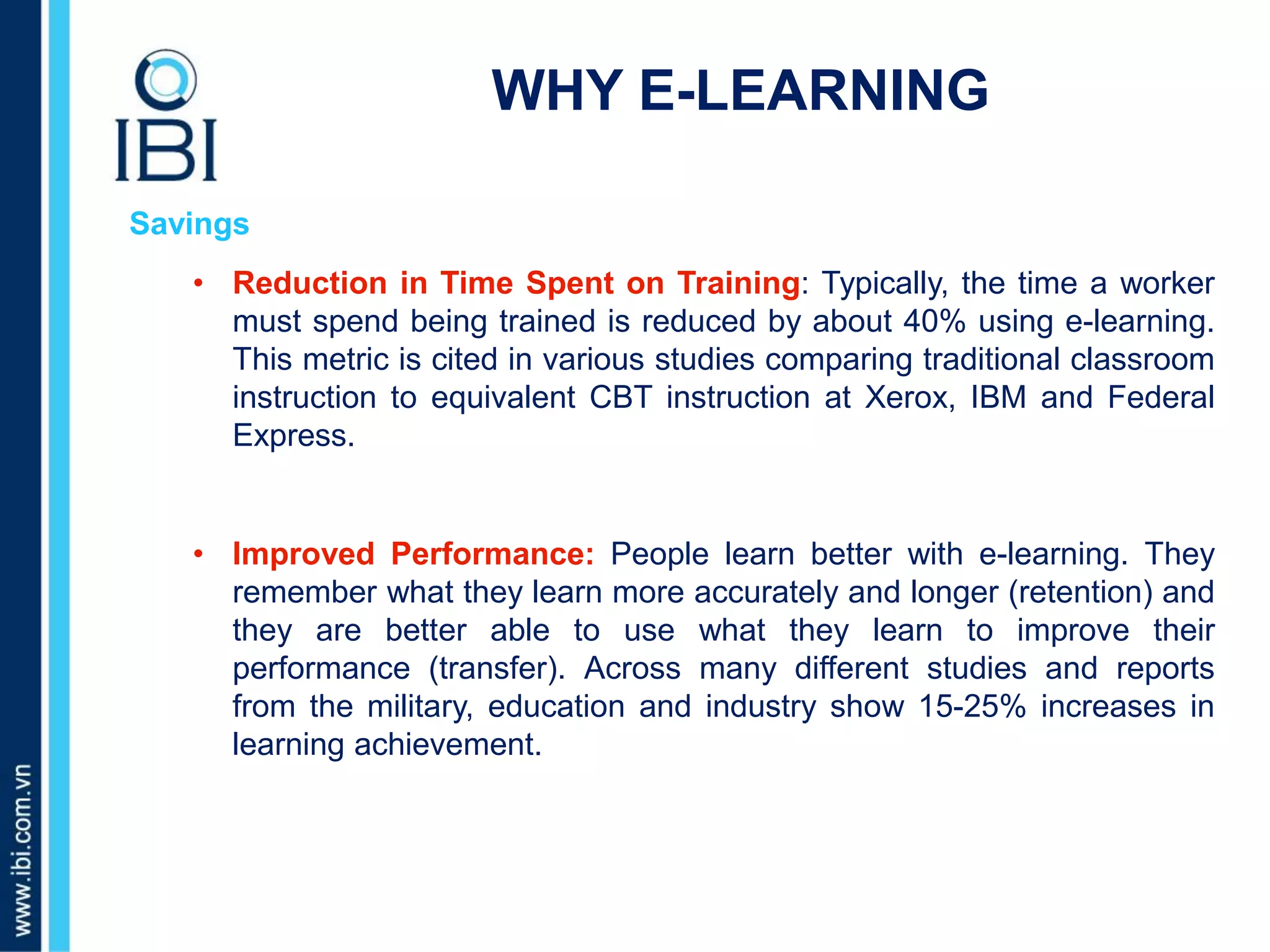 A. Những dấu hiệu nào nhận biết bé giỏi tiếng Anh?
WHY E-LEARNING
Savings
• Reduction in Time Spent on Training: Typically, the time a worker
must spend being trained is reduced by about 40% using e-learning.
This metric is cited in various studies comparing traditional classroom
instruction to equivalent CBT instruction at Xerox, IBM and Federal
Express.
• Improved Performance: People learn better with e-learning. They
remember what they learn more accurately and longer (retention) and
they are better able to use what they learn to improve their
performance (transfer). Across many different studies and reports
from the military, education and industry show 15-25% increases in
learning achievement.
 