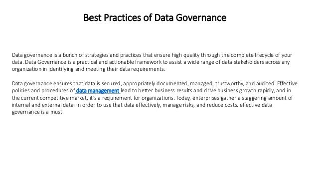 Best Practices of Data Governance
Data governance is a bunch of strategies and practices that ensure high quality through the complete lifecycle of your
data. Data Governance is a practical and actionable framework to assist a wide range of data stakeholders across any
organization in identifying and meeting their data requirements.
Data governance ensures that data is secured, appropriately documented, managed, trustworthy, and audited. Effective
policies and procedures of data management lead to better business results and drive business growth rapidly, and in
the current competitive market, it’s a requirement for organizations. Today, enterprises gather a staggering amount of
internal and external data. In order to use that data effectively, manage risks, and reduce costs, effective data
governance is a must.
 