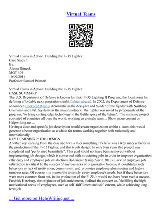 Virtual Teams
Virtual Teams in Action: Building the F–35 Fighter
Case Study 1
By:
Alyssa Dimeck
MGT 404
10/09/2011
Professor Samuel Palmeri
Virtual Teams in Action: Building the F–35 Fighter
CASE SUMMARY
The U.S. Department of Defense is known for their F–35 Lighting II Program; the focal point for
defining affordable next generation stealth fighter aircraft. In 2002, the Department of Defense
announced Lockheed Martin Aeronautic as the designer and builder of the fighter with Northrop
Grumman and BAE Systems as the major partners. The fighter was noted by proponents of the
program, "to bring cutting edge technology to the battle space of the future". The immense project
consisted of countries all over the world, working as a single team ... Show more content on
Helpwriting.net ...
Having a clear and specific job description would create organization within a team; this would
generate a better organization as a whole for teams working together both nationally and
internationally.
KEY LEARNING 2: JOB DESIGN
Another key learning from the case and text is also something I believe was a key success factor in
the production of the F–35 Fighter, and that is job design. In only four years the project was
completed and "performed beautifully". This goal could not have been achieved without
implementing job design, which is concerned with structuring jobs in order to improve organization
efficiency and employee job satisfaction (Bohlander &amp; Snell, 2010). Lack of employee job
satisfaction is critical to the success of any business or organization because it constitutes such
behaviors as lack of motivation, commitment, and promotes employee absenteeism and higher
turnover rates. Of course it is impossible to satisfy every employee's needs, but if these behaviors
were more common than not, in the production of the F–35, it would not have been such a success.
Fredrick Herzberg, the originator of job enrichment, defined the concept as, "fulfilling the high
motivational needs of employees, such as self–fulfillment and self–esteem, while achieving long–
term job
... Get more on HelpWriting.net ...
 