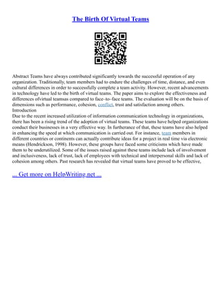 The Birth Of Virtual Teams
Abstract Teams have always contributed significantly towards the successful operation of any
organization. Traditionally, team members had to endure the challenges of time, distance, and even
cultural differences in order to successfully complete a team activity. However, recent advancements
in technology have led to the birth of virtual teams. The paper aims to explore the effectiveness and
differences ofvirtual teamsas compared to face–to–face teams. The evaluation will be on the basis of
dimensions such as performance, cohesion, conflict, trust and satisfaction among others.
Introduction
Due to the recent increased utilization of information communication technology in organizations,
there has been a rising trend of the adoption of virtual teams. These teams have helped organizations
conduct their businesses in a very effective way. In furtherance of that, these teams have also helped
in enhancing the speed at which communication is carried out. For instance, team members in
different countries or continents can actually contribute ideas for a project in real time via electronic
means (Hendrickson, 1998). However, these groups have faced some criticisms which have made
them to be underutilized. Some of the issues raised against these teams include lack of involvement
and inclusiveness, lack of trust, lack of employees with technical and interpersonal skills and lack of
cohesion among others. Past research has revealed that virtual teams have proved to be effective,
... Get more on HelpWriting.net ...
 