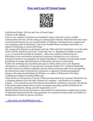 Pros And Cons Of Virtual Teams
Final Research Paper: The Pros and Cons of Virtual Teams
A History in the Making
From its very inception, the Internet was intended to create a means for a secure, reliable
communication network, with the strategy to connect people with data. Information that once stood
evanescent and restrictive by one's personal radius of influence, flourished into an evergreen and
ever–spanning wealth of information. Alan Evans, Kendall Martin, and Mary Anne Poatsy, co–
authors of Technology in Action (2016) state:
The concept of the Internet was developed in the late 1950s while the United States was in the midst
of the Cold War with the Soviet Union. At that time, the U.S. Department of Defense needed a
computer network that wouldn't be disrupted ... Show more content on Helpwriting.net ...
Information is now not bound by the physical restrictions of printed texts, nor is access to
information limited to by geographical or temporal boundaries. Cyberspace immeasurably extends
possibilities for storage and transmission of information, and access to information.
Further still, technology has moved beyond a passive, library archive of at–your–fingertips
information to a collaborative, living structure of content available 24/7. Limited by bandwidth,
network connectivity, hardware capability, and user skillset, businesses today focus on supporting
the infrastructure needs of top talent for connectivity as opposed to shrinking geographical
distances. Don Tapscott and Anthony D. Williams, co–authors of Wikinomics: How Mass
Collaboration Changes Everything (2008), pen:
Today the Net is evolving from a network of Web sites that enable firms to present information into
a computing platform in its own right. Elements of a computer – and elements of a computer
program – can be spread out across the Internet and seamlessly combined as necessary. The Internet
is becoming a giant computer that everyone can program, providing a global infrastructure for
creativity, participation, sharing, and self–organization. (p. 37)
Quickly business has moved from point–to–point modes of communication, sending linear streams
of information back and forth like a ping pong ball, to a centralized storing of data, accessible for a
multiplication of efforts by anyone, anywhere.
... Get more on HelpWriting.net ...
 